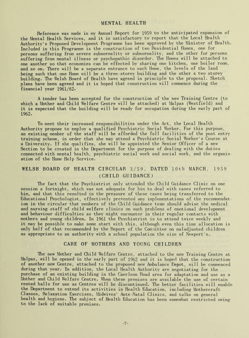 MENTAL HEALTH Reference was made in my Annua] Report for 1959 to the anticipated expansion of the Mental Health Services, and it is satisfactory to report that the Local Health Authority’s Proposed Development Programme has been approved by the Minister of Health. Included in this Programme is the construction of two Residential Homes, one for persons suffering from severe subnormality or subnormality, and the other for persons suffering from mental illness or psychopathic disorder. The Homes will be attached to one another so that economies can be effected by sharing one kitchen, one boiler room, and so on. There will be a separate entrance to each Home, the levels of the land being such that one Home will be a three-storey building and the other a two storey building. The Welsh Board of Health have agreed in principle to the proposal. Sketch plans have been agreed and it is hoped that construction will commence during the financial year 1961/62. A tender has been accepted for the construction of the new Training Centre (to which a Mother and Child Welfare Centre will be attached) at Mai pas (Westfield) and it is expected that the building will be ready for occupation during the early part of 1962. To meet their increased responsibilities under the Act, the Local Health Authority propose to employ a qualified Psychiatric Social Worker, For this purpose, an existing member of the staff will be afforded the full facilities of the post entry training scheme, in order that she may attend a Psychiatric Social Worker’s Course at a University, If she qualifies, she will be appointed the Senior Officer of a new Section to be created in the Department for the purpose of dealing with the duties connected with mental health, psychiatric social work and social work, and the organis ation of the Home Help Service, WELSH BOARD OF HEALTH CIRCULAR 3/59, DATED 10th MARCH, 1959 (CHILD GUIDANCE) The fact that the Psychiatrist only attended the Child Guidance Clinic on one session a fortnight, which was not adequate for him to deal with cases referred to him, and that this resulted in the pressure of these cases being transferred to the Educational Psychologist, effectively prevented any implementations of the recommendat ion in the circular that members of the Child Guidance team should advise the medical and nursing staff of child welfare clinics on such problems of emotional development and behaviour difficulties as they might encounter in their regular contacts with mothers and young children. In 1961 the Psychiatrist is to attend twice weekly and it may be possible to make some start with this, although even this time allocation is only half of that recommended by the Report of the Committee on maladjusted children as appropriate to an authority with a school population the size of Newport’s, CARE OF MOTHERS AND YOUNG CHILDREN The new Mother and Child Welfare Centre, attached to the new Training Centre at Malpas, will be opened in the early part of 1962 and it is hoped that the construction of another new Centre, attached to the proposed new Ambulance Depot, will be commenced during that year. In addition, the Local Health Authority are negotiating for the purchase of an existing building in the Caerleon Road area for adaptation and use as a Mother and Child Welfare Centre, Vi/hen these premises are available the use of certain rented halls for use as Centres will be discontinued. The better facilities will enable the Department to extend its activities in Health Education, including Mothercraft Classes, Relaxation Exercises, Midwives’ Ante-Natal Clinics, and talks on general health and hygiene. The subject of Health Education has been somewhat restricted owing to the lack of suitable premises. -7-