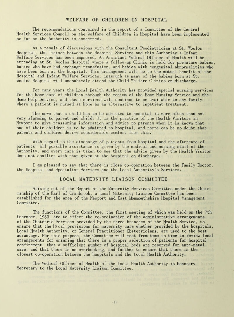 WELFARE OF CHILDREN IN HOSPITAL The recommendations contained in the report of a Committee of the Central Health Services Council on the Welfare of Children in Hospital have been implemented so far as the Authority is concerned. As a result of discussions with the Consultant Paediatrician at St. Woolos Hospital, the liaison between the Hospital Services and this Authority’s Infant Welfare Services has been improved. An Assistant Medical Officer of Health will be attending at St, Woolos Hospital where a follow up Clinic is held for premature babies, babies who have had exchange transfusion, and babies with congenital abnormalities who have been born at the hospital. This arrangement will be to the mutual benefit of the Hospital and Infant Welfare Services, inasmuch as many of the babies born at St. Woolos Hospital will undoubtedly attend the Child Welfare Clinics on discharge. For many years the Local Health Authority has provided special nursing services for the home care of children through the medium of the Home Nursing Service and the Home Help Service, and these services will continue to be available to any family where a patient is nursed at home as an alternative to inpatient treatment. The news that a child has to be admitted to hospital is more often than not very alarming to parent and child. It is the practice of the Health Visitors in Newport to give reassuring information and advice to parents when it is known that one of their children is to be admitted to hospital, and there can be no doubt that parents and children derive considerable comfort from this. With regard to the discharge of patients from hospital and the aftercare of patients, all possible assistance is given by the medical and nursing staff of the Authority, and every care is taken to see that the advice given by the Health Visitor does not' conflict with that given at the hospital on discharge. I am pleased to say that there is close co-operation between the Family Doctor, the Hospital and Specialist Services and the Local Authority’s Services. LOCAL MATERNITY LIAISON COMMITTEE Arising out of the Report of the Maternity Services Committee under the Chair- manship of the Earl of Cranbrook, a Local Maternity Liaison Committee has been established for the area of the Newport and East Monmouthshire Hospital Management Committee. The functions of the Committee, the first meeting of which was held on the 7th December, I960, are to effect the co-ordination of the administrative arrangements of the Cfostetric Services provided by the three branches of the Health Service, to ensure that the local provisions for maternity care whether provided by the hospitals. Local Health Authority, or General Practitioner Obstetricians, are used to the best advantage. For this purpose, the Committee will meet from time to time to review local arrangements for ensuring that there is a proper selection of patients for hospital confinement, that a sufficient number of hospital beds are reserved for ante-natal care, and that there is no overbooking, and further to ensure that there is the closest co-operation between the hospitals and the Local Health Authority. The Medical Officer of Health of the Local Health Authority is Honorary Secretary to the Local Maternity Liaison Committee, R