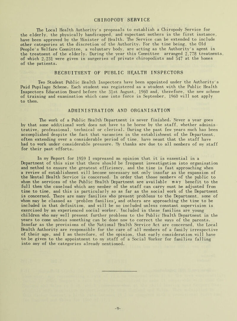 CHIROPODY SERVICE The Local Health Authority’s proposals to establish a Chiropody Service for the elderly, the physically handicapped, and expectant mothers in the first instance, have been approved by the Minister of Health, The Service can be extended to include other categories at the discretion of the Authority, For the time being, the Old People’s Welfare Committee, a voluntary body, are acting as the Authority’s agent in the treatment of the elderly. During the year this Committee arranged 2,778 treatments, of which 2,231 were given in surgeries of private chiropodists and 547 at the homes of the patients. RECRUITMENT OF PUBLIC HE.ALTH INSPECTORS Two Student Public Health Inspectors have been appointed under the Authority’s Paid Pupilage Scheme. Each student was registered as a student with the Public Health Inspectors Education Board before the 31st August, I960 and, therefore, the new scheme of training and examination which came into force in September, 1960 will not apply to them. ADMINISTRATION AND ORGANISATION The work of a Public Health Department is never finished. Never a year goes by that some additional work does not have to be borne by the staff, whether adminis- trative, professional, technical or clerical. During the past few years much has been accomplished despite the fact that vacancies in the establishment of the Department, often extending over a considerable period of time, have meant that the staff have had to work under considerable pressure. My thanks are due to all members of my staff for their past efforts. In my Report for 1959 I expressed an opinion that it is essential in a Department of this size that there should be frequent investigation into organisation and method to ensure the greatest efficiency, and the time is fast approaching when a review of establishment will become necessary not only insofar as the expansion of the Mental Health Service is concerned. In order that those members of the public to whom the services of the Public Health Department are available may benefit to the full then the caseload which any member of the staff can carry must be adjusted from time to time, and this is particularly so as far as the social work of the Department is concerned. There are many families who present problems to the Department, some of whom may be classed as 'problem families’, and others are approaching the time to be included in that definition, and will be so included unless constant supervision is exercised by an experienced social worker. Included in these families are young children who may well present further problems to the Public Health Department in the years to come unless something can be done now to correct the ways of the parents. Insofar as the provisions of the National Health Service Act are concerned, the Local Health Authority are responsible for the care of all members of a family irrespective of their age, and I am therefore, of the opinion, that early consideration will have to be given to the appointment to my staff of a Social Worker for families falling into any of the categories already mentioned. -9-