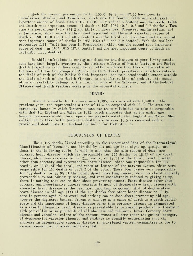 Much the largest percentage falls (100.0, 98.3, and 97.5) have been in Convulsions, Measles, and Bronchitis, which were the fourth, fifth and sixth most important causes of death 1905 1910. (38.8, 30.2 and 27.5 deaths) and the sixth, fifth and fourth most important causes of death in 19S1-1960 (0.0, 0.5 and 0.7 deaths). Then come the percentage falls (94.2 and 88.1) in Diarrhoea, Dysentery and Enteritis, and in Pneumonia, which were the third most important and the most important causes of death in 1905-1910 (53.3 and 60.7 deaths) and the third most important and the second most important causes of deaths in 1951-1960 (3.1 and 7.2 deaths). Much the smallest percentage fall (70.7) has been in Prematurity, which was the second most important cause of death in 1905 1910 (57.3 deaths) and the most important cause of death in 1951 1960 (16.8 deaths). So while infectious or contagious diseases and diseases of poor living condit- ions have been largely overcome by the combined efforts of Health Visitors and Public Health Inspectors (and there could be no better evidence than this of the value of the work of these two groups of Public Health Workers), prematurity, which is outside the field of work of the Public Health Inspector, and to a considerable extent outside the field of work of the Health Visitor, is a different kind of problem. This cause of infant mortality belongs to the field of work of the Midwives, and of the Medical Officers and Health Visitors working in the antenatal clinics. DEATHS Newport’s deaths for the year were 1,195, as compared with 1,240 for the previous year, and representing a rate of 11.4 as compared with 11.9. The area com- parability factor by which Newport’s rate has to be multiplied to make it comparable with that for England and Wales is 1.18, which indicates that at the older ages Newport has considerably less population proportionately than England and Wales. When multiplied by this factor Newport s death rate becomes 13.5 as compared with a provisional death rate for England and Wales for I960 of 11.5. DISCUSSION OF DEATHS The 1,195 deaths listed according to the abbreviated list of the International Classification of Diseases, and divided by sex and age into eight age groups, are shown in the following table. It will be seen that the main causes of death are coronary heart disease, which was responsible for 225 deaths, or 18.8% of the total, cancer, which was responsible for 211 deaths, or 17.7% of the total, heart disease other than coronary and hypertensive heart disease, which was responsible for 187 deaths, or 15.6% of the total, and vascular lesions of the nervous system, which were responsible for 164 deaths or 13.7 % of the total. These four causes were responsible for 787 deaths, or 65.9% of the total. Apart from lung cancer, which is almost entirely preventable by not taking up smoking, and very considerably reduced by giving it up, there is nothing that can be done about preventing cancer. Heart disease other than coronary and hypertensive disease consists largely of degenerative heart disease with rheumatic heart disease as the next most important component. Most of degenerative heart disease is old age (133 of the 187 deaths from other heart disease or 71.1% were in persons aged 75 or over) and nothing can be done about preventing old age. However the Registrar General frowns on old age as a cause of death on a death certif- icate and the importance of heart disease other than coronary disease is exaggerated as a result. Rheumatic heart disease is preventable by permanent prophylactic treatment with penicillin or sulphonamide of all who have had rheumatic fever. Coronary heart disease and vascular lesions of the nervous system all come under the general category of degenerative vascular disease, and evidence is steadily accumulating that the increase in degenerative vascular disease in privileged western communities is due to excess consumption of animal and dairy fat. -16-