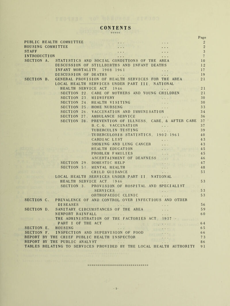 CONTENTS SECTION B. SECTION SECTION SECTION SECTION SECTION SECTION 23 24 25 26. 27 . 28 . 190 2^196 1 PUBLIC HEALTH COMMITTEE HOUSING COMMITTEE STAFF INTRODUCTION ... ... SECTION A. STATISTICS AND SOCIAL CONDITIONS OF THE AREA DISCUSSION OF STILLBIRTHS AND INFANT DEATHS INFANT MORTALITY, 1908 1961 DISCUSSION OF DEATHS GENERAL PROVISION OF HEALTH SERVICES FOR THE AREA LOCAL HEALTH SERVICES UNDER PART III, NATIONAL HEALTH SERVICE ACT 1946 SECTION 22 CARE OF MOTHERS AND YOUNG CHILDREN MIDWIFERY HEALTH VISITING HOME NURSING VACCINATION AND IMMUNISATION AMBULANCE SERVICE PREVENTION OF ILLNESS, CARE, & AFTER CARE B.C.G, VACCINATION TUBERCULIN TESTING TUBERCULOSIS STATISTICS, CARDIAC LIST SMOKING AND LUNG CANCER HEALTH EDUCATION PROBLEM FAMILIES ASCERTAINMENT OF DEAFNESS DOMESTIC HELP MENTAL HEALTH CHILD GUIDANCE SERVICES UNDER PART II HEALTH SERVICE ACT 1946 SECTION 3. PROVISION OF HOSPITAL SERVICES ORTHOPAEDIC CLINIC PREVALENCE OF AND CONTROL OVER INFECTIOUS AND OTHER DISEASES SANITARY CIRCUMSTANCES OF THE AREA NEWPORT RAINFALL THE ADMINISTRATION OF THE FACTORIES ACT 1937 - PART I OF THE ACT . ... HOUSING ... INSPECTION AND SUPERVISION OF FOOD REPORT BY THE CHIEF PUBLIC HEALTH INSPECTOR REPORT BY THE PUBLIC ANALYST TABLES RELATING TO SERVICES PROVIDED BY THE LOCAL HEALTH AUTHORITY SECTION SECTION 29 5 1 LOCAL HEALTH NATIONAL AND SPECIALIST SECTION C, SECTION D. SECTION E. SECTION F. Page 2 2 3 7 10 12 17 19 21 21 21 30 30 33 34 36 37 37 39 40 43 43 45 45 46 47 48 51 53 53 53 56 59 60 64 65 66 7 3 86 9 1 * iS: j;s j;.' Jle s’ji * * rjs iii * « * >1: « ^ t\i 3',i 1