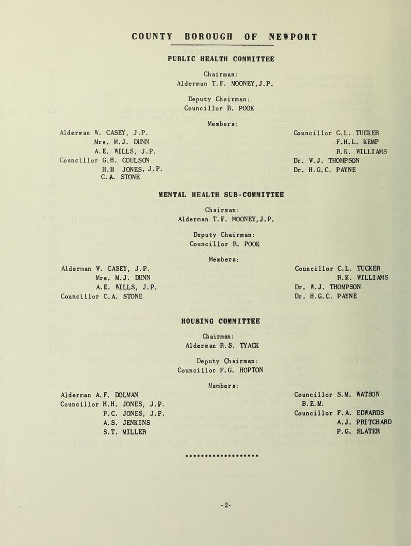 Alderman W. CASEY, J.P, Mrs. M.J. DUNN A.E. WILLS, J.P, Councillor G.H. COULSCN H.H JONES, J. C. A. STONE Alderman W, CASEY, J.P. Mrs, M.J. DUNN A.E. WILLS, J.P Councillor C.A. STONE Alderman A. F. DOLMAN Councillor H.H. JONES, J P.C. JONES, J A.S. JENKINS S.T. MILLER PUBLIC HEALTH COMMITTEE Chairman; Alderman T.F. MOONEY,J.P. Deputy Chairman; Councillor R. POOR Members; P. MENTAL HEALTH SUB-COMMITTEE Chairman; Alderman T. F. MOONEY,J.P. Deputy Chairman: Councillor R. POOR Members: HOUSING COMMITTEE Chairman; Alderman R. S. TYACK Deputy Chairman: Councillor F.G. HOPTON Members: .P. .P. Councillor C.L. TUCKER F.H.L. KEMP R.K. WILLIAMS Dr. W.J. THOMPSON Dr. H.G.C. PAYNE Councillor C.L. TUCKER R.K. WILLIAMS Dr. W.J. THOMPSON Dr. H.G.C. PAYNE Councillor S.M. WATSON B.E.M. Councillor F. A. EDWARDS A.J. PRITCHARD P.G. SLATER -2-