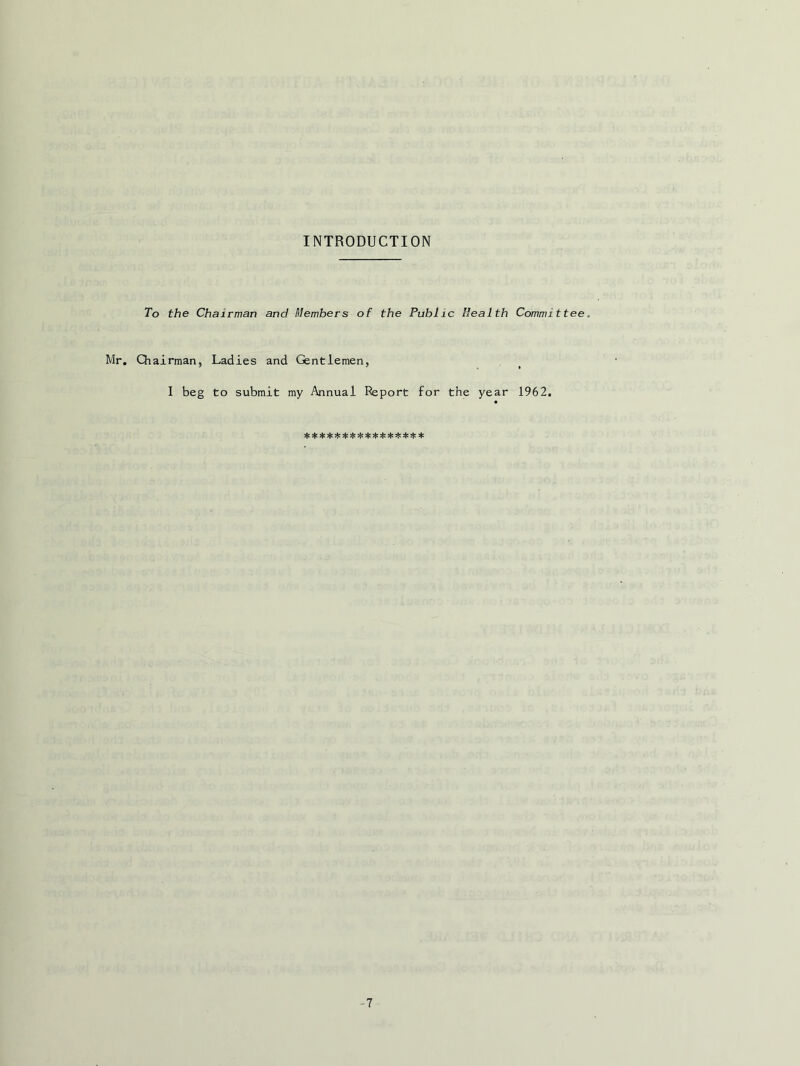INTRODUCTION To the Chairman and Members of the Public Health Committee. Mr. Qiairman, Ladies and Gentlemen, I beg to submit my Annual Report for the year 1962. -7