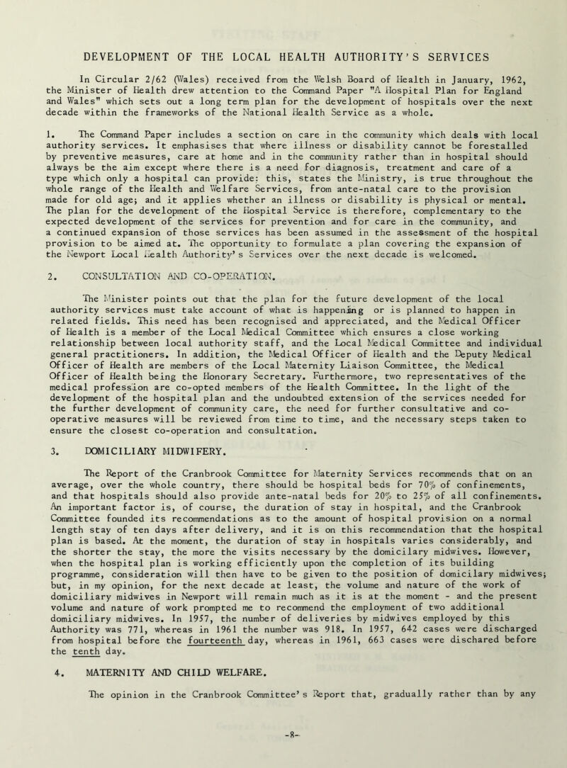 DEVELOPMENT OF THE LOCAL HEALTH AUTHORITY’S SERVICES In Circular 2/62 (Wales) received from the Welsh Board of Health in January, 1962, the Minister of Health drew attention to the Command Paper A Hospital Plan for England and Wales” which sets out a long term plan for the development of hospitals over the next decade within the frameworks of the National Health Service as a whole. 1. The Command Paper includes a section on care in the community which deals with local authority services. It emphasises that where illness or disability cannot be forestalled by preventive measures, care at home and in the community rather than in hospital should always be the aim except where there is a need for diagnosis, treatment and care of a type which only a hospital can provide: this, states the Ministry, is true throughout the whole range of the Health and Welfare Services, from ante-natal care to the provision made for old age; and it applies whether an illness or disability is physical or mental. The plan for the development of the Hospital Service is therefore, complementary to the expected development of the services for prevention and for care in the community, and a continued expansion of those services has been assumed in the assessment of the hospital provision to be aimed at. The opportunity to formulate a plan covering the expansion of the Newport Local Health Authority’s Services over the next decade is welcomed. 2. CONSULTATION AI^B CO-OPERATION. The Minister points out that the plan for the future development of the local authority services must take account of what is happeniing or is planned to happen in related fields. This need has been recognised and appreciated, and the f/jedical Officer of Health is a member of the Local Medical Committee which ensures a close working relationship between local authority staff, and the Local f.fedical Committee and individual general practitioners. In addition, the Medical Officer of Health and the Deputy ^.fedical Officer of Health are members of the Local Maternity Liaison Committee, the Medical Officer of Health being the Honorary Secretary. Furthermore, two representatives of the medical profession are co-opted members of the Health Committee. In the light of the development of the hospital plan and the undoubted extension of the services needed for the further development of community care, the need for further consultative and co- operative measures will be reviewed from time to time, and the necessary steps taken to ensure the closest co-operation and consultation. 3. DOMICILIARY MIDWIFERY. The Report of the Cranbrook Committee for Maternity Services recommends that on an average, over the whole country, there should be hospital beds for TO'/'o of confinements, and that hospitals should also provide ante-natal beds for 20'/o to 25% of all confinements. An important factor is, of course, the duration of stay in hospital, and the Cranbrook Committee founded its recommendations as to the amount of hospital provision on a normal length stay of ten days after delivery, and it is on this recommendation that the hospital plan is based. At the moment, the duration of stay in hospitals varies considerably, and the shorter the stay, the more the visits necessary by the domicilary midwives. However, when the hospital plan is working efficiently upon the completion of its building programme, consideration will then have to be given to the position of domicilary midwives but, in my opinion, for the next decade at least, the volume and nature of the work of domiciliary midwives in Newport will remain much as it is at the moment - and the present volume and nature of work prompted me to recommend the employment of two additional domiciliary midwives. In 1957, the number of deliveries by midwives employed by this Authority was 771, whereas in 1961 the number was 918. In 1957, 64-2 cases were discharged from hospital before the fourteenth day, whereas in 1961, 663 cases were dischared before the tenth day. 4. MATERNITY AND CHILD WELFARE. The opinion in the Cranbrook Committee’s Report that, gradually rather than by any -8-