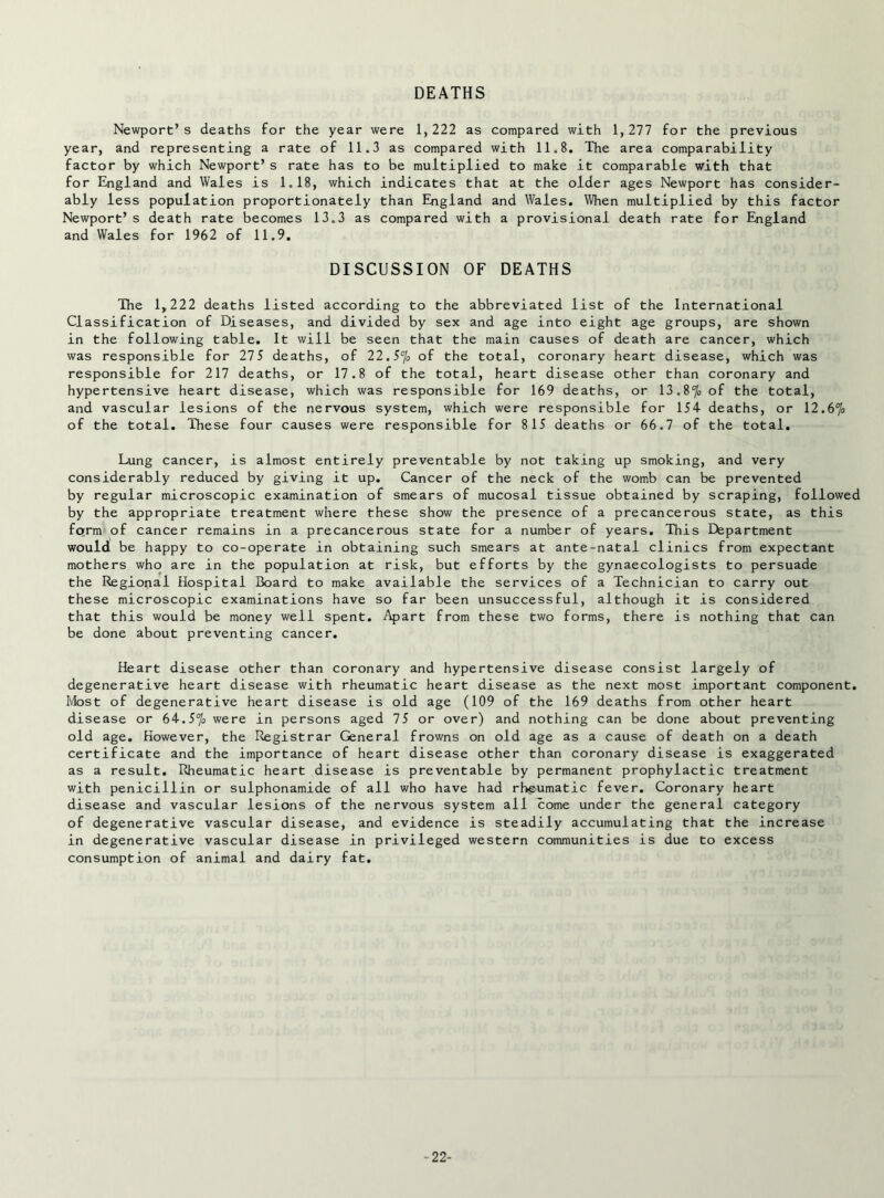 DEATHS Newport’s deaths for the year were 1,222 as compared with 1,277 for the previous year, and representing a rate of 11.3 as compared with 11.8. The area comparability factor by which Newport’s rate has to be multiplied to make it comparable with that for England and Wales is 1.18, which indicates that at the older ages Newport has consider- ably less population proportionately than Eiigland and Wales, When multiplied by this factor Newport’s death rate becomes 13.3 as compared with a provisional death rate for England and Wales for 1962 of 11.9. DISCUSSION OF DEATHS The 1,222 deaths listed according to the abbreviated list of the International Classification of Diseases, and divided by sex and age into eight age groups, are shown in the following table. It will be seen that the main causes of death are cancer, which was responsible for 275 deaths, of 22.5% of the total, coronary heart disease, which was responsible for 217 deaths, or 17.8 of the total, heart disease other than coronary and hypertensive heart disease, which was responsible for 169 deaths, or 13.87o of the total, and vascular lesions of the nervous system, which were responsible for 154 deaths, or 12.67o of the total. These four causes were responsible for 815 deaths or 66.7 of the total. Lung cancer, is almost entirely preventable by not taking up smoking, and very considerably reduced by giving it up. Cancer of the neck of the womb can be prevented by regular microscopic examination of smears of mucosal tissue obtained by scraping, followed by the appropriate treatment where these show the presence of a precancerous state, as this form of cancer remains in a precancerous state for a number of years. This Department would be happy to co-operate in obtaining such smears at ante-natal clinics from expectant mothers who are in the population at risk, but efforts by the gynaecologists to persuade the Regional Hospital Board to make available the services of a Technician to carry out these microscopic examinations have so far been unsuccessful, although it is considered that this would be money well spent. Apart from these two forms, there is nothing that can be done about preventing cancer. Heart disease other than coronary and hypertensive disease consist largely of degenerative heart disease with rheumatic heart disease as the next most important component. Most of degenerative heart disease is old age (109 of the 169 deaths from other heart disease or 64.57o were in persons aged 75 or over) and nothing can be done about preventing old age. However, the Registrar General frowns on old age as a cause of death on a death certificate and the importance of heart disease other than coronary disease is exaggerated as a result. Rheumatic heart disease is preventable by permanent prophylactic treatment with penicillin or sulphonamide of all who have had rhgumatic fever. Coronary heart disease and vascular lesions of the nervous system all come under the general category of degenerative vascular disease, and evidence is steadily accumulating that the increase in degenerative vascular disease in privileged western communities is due to excess consumption of animal and dairy fat. -22-