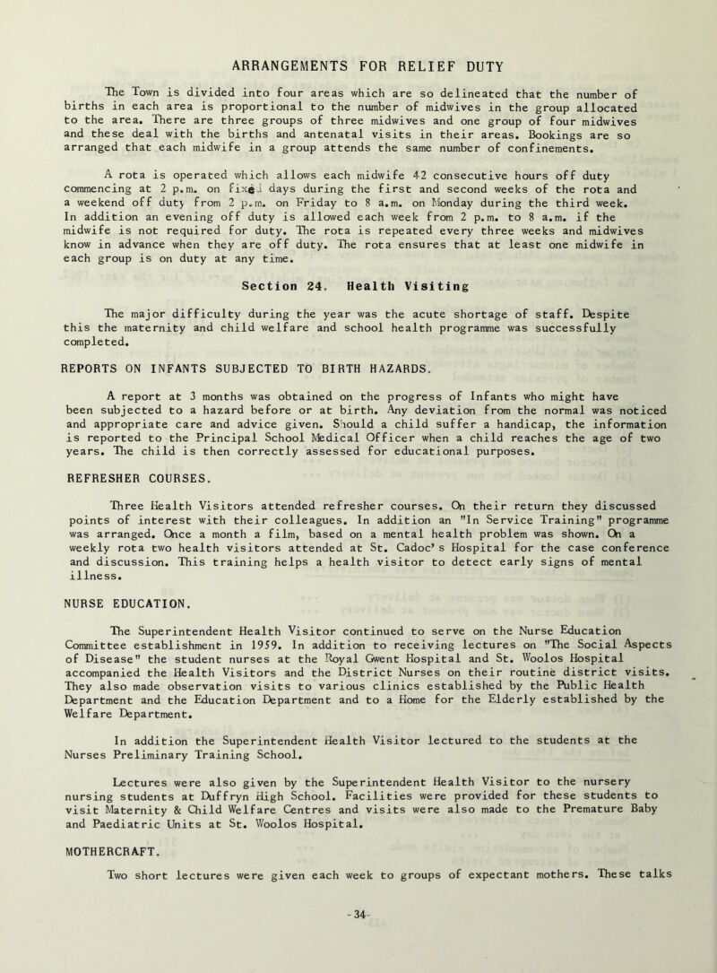 ARRANGEMENTS FOR RELIEF DUTY The Town is divided into four areas which are so delineated that the number of births in each area is proportional to the number of midwives in the group allocated to the area. There are three groups of three midwives and one group of four midwives and these deal with the births and antenatal visits in their areas. Bookings are so arranged that each midwife in a group attends the same number of confinements. A rota is operated which allows each midwife 42 consecutive hours off duty commencing at 2 p.m, on fixei days during the first and second weeks of the rota and a weekend off duty from 2 p.m. on Friday to 8 a.m. on Monday during the third week. In addition an evening off duty is allowed each week from 2 p.m. to 8 a.m. if the midwife is not required for duty. The rota is repeated every three weeks and midwives know in advance when they are off duty. The rota ensures that at least one midwife in each group is on duty at any time. Section 24. Health Visiting The major difficulty during the year was the acute shortage of staff. Despite this the maternity and child welfare and school health programme was successfully completed. REPORTS ON INFANTS SUBJECTED TO BIRTH HAZARDS. A report at 3 months was obtained on the progress of Infants who might have been subjected to a hazard before or at birth. Any deviation from the normal was noticed and appropriate care and advice given. Should a child suffer a handicap, the information is reported to the Principal School Medical Officer when a child reaches the age of two years. The child is then correctly assessed for educational purposes. REFRESHER COURSES. Three Health Visitors attended refresher courses. On their return they discussed points of interest with their colleagues. In addition an In Service Training programme was arranged. Once a month a film, based on a mental health problem was shown. Oi a weekly rota two health visitors attended at St. Cadoc’s Hospital for the case conference and discussion. This training helps a health visitor to detect early signs of mental illness. NURSE EDUCATION. The Superintendent Health Visitor continued to serve on the Nurse Education Committee establishment in 1959. In addition to receiving lectures on The Social Aspects of Disease the student nurses at the Royal Gwent Hospital and St. Woolos Hospital accompanied the Health Visitors and the District Nurses on their routine district visits. They also made observation visits to various clinics established by the Public Health Department and the Education Department and to a Home for the Elderly established by the Welfare Department. In addition the Superintendent Health Visitor lectured to the students at the Nurses Preliminary Training School. Lectures were also given by the Superintendent Health Visitor to the nursery nursing students at Duffryn High School. Facilities were provided for these students to visit Maternity & Child Welfare Centres and visits were also made to the Premature Baby and Paediatric Units at St. V/oolos Hospital. MOTHERCRAFT. Two short lectures were given each week to groups of expectant mothers. These talks -34-