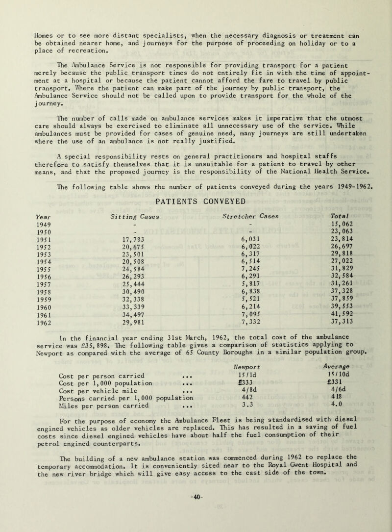 Homes or to see more distant specialists, when the necessary diagnosis or treatment can be obtained nearer home, and journeys for the purpose of proceeding on holiday or to a place of recreation. The Ambulance Service is not responsible for providing transport for a patient merely because the public transport times do not entirely fit in with the time of appoint- ment at a hospital or because the patient cannot afford the fare to travel by public transport. Where the patient can make part of the journey by public transport, the Ambulance Service should not be called upon to provide transport for the whole of the j ourney. The number of calls made on ambulance services makes it imperative that the utmost care should always be exercised to eliminate all unnecessary use of the service. While ambulances must be provided for cases of genuine need, many journeys are still undertaken where the use of an ambulance is not really justified. A special responsibility rests on general practitioners and hospital staffs therefore to satisfy themselves that it is unsuitable for a patient to travel by other means, and that the proposed journey is the responsibility of the National Health Service. The following table shows the number of patients conveyed during the years 1949-1962. PATIENTS CONVEYED Year Sitting Cases Stretcher Cases Total 1949 - - 15,062 1950 - - 23,063 1951 17,783 6,031 23,814 1952 20, 675 6, 022 26,697 1953 23,501 6,317 29,818 1954 20,508 6,514 27,022 1955 24,584 7,245 31,829 1956 26,293 6,291 32,584 1957 25,444 5,817 31,261 1958 30,490 6, 838 37,328 1959 32,338 5, 521 37,859 1960 33,339 6,214 39,553 1961 34,497 7,095 41,592 1962 29,981 7,332 37,313 In the financial year ending 31st March, 1962, the total cost of the ambulance service was £35,898. The following table gives a comparison of statistics applying to Newport as compared with the average of 65 Qjunty Boroughs in a similar population group. Cost per person carried ... Cost per 1,000 population ... Cost per vehicle mile ... Persons carried per 1,000 population Miles per person carried ... For the purpose of economy the Ambulance Fleet is being standardised with diesel engined vehicles as older vehicles are replaced. This has resulted in a saving of fuel costs since diesel engined vehicles have about half the fuel consumption of their petrol engined counterparts. The building of a new ambulance station was commenced during 1962 to replace the temporary accommodation. It is conveniently sited near to the Royal Ovent Hospital and the new river bridge which will give easy access to the east side of the town. Newport Average 15/ld 15/lOd £333 £331 4/8d 4/6d 442 418 3.3 4.0 -40-