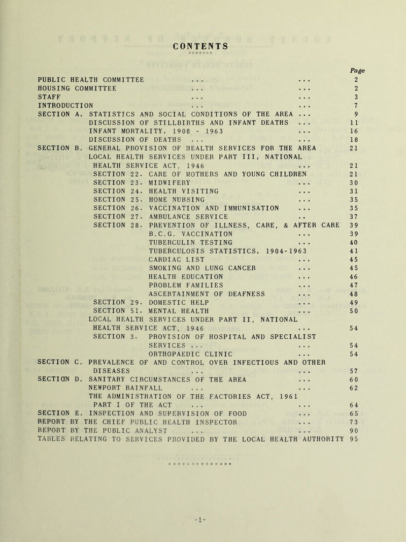 CONTENTS ? ^ * >;i Page PUBLIC HEALTH COMMITTEE ... ... 2 HOUSING COMMITTEE ... ... 2 STAFF ... ... 3 INTRODUCTION ... ... 7 SECTION A. STATISTICS AND SOCIAL CONDITIONS OF THE AREA ... 9 DISCUSSION OF STILLBIRTHS AND INFANT DEATHS ... 11 INFANT MORTALITY, 1908 - 1963 ... 16 DISCUSSION OF DEATHS ... ... 18 SECTION B. GENERAL PROVISION OF HEALTH SERVICES FOR THE AREA 21 LOCAL HEALTH SERVICES UNDER PART III, NATIONAL HEALTH SERVICE ACT, 1946 ... 21 SECTION 22. CARE OF MOTHERS AND YOUNG CHILDREN 21 SECTION 23. MIDWIFERY ... 30 SECTION 24. HEALTH VISITING ... 31 SECTION 25. HOME NURSING ... 35 SECTION 26. VACCINATION AND IMMUNISATION ... 35 SECTION 27. AMBULANCE SERVICE .. 37 SECTION 28. PREVENTION OF ILLNESS, CARE, & AFTER CARE 39 B.C.G. VACCINATION ... 39 TUBERCULIN TESTING ... 40 TUBERCULOSIS STATISTICS, 1904-1963 41 CARDIAC LIST ... 45 SMOKING AND LUNG CANCER ... 45 HEALTH EDUCATION ... 46 PROBLEM FAMILIES ... 47 ASCERTAINMENT OF DEAFNESS ... 48 SECTION 29. DOMESTIC HELP ... 49 SECTION 51. MENTAL HEALTH ... 50 LOCAL HEALTH SERVICES UNDER PART II, NATIONAL HEALTH SERVICE ACT, 1946 ... 54 SECTION 3. PROVISION OF HOSPITAL AND SPECIALIST SERVICES ... ... 54 ORTHOPAEDIC CLINIC ... 54 SECTION C. PREVALENCE OF AND CONTROL OVER INFECTIOUS AND OTHER DISEASES ... ... 57 SECTION D. SANITARY CIRCUMSTANCES OF THE AREA ... 60 NEWPORT RAINFALL ... ... 62 THE ADMINISTRATION OF THE FACTORIES ACT, 1961 PART I OF THE ACT ... ... 64 SECTION E. INSPECTION AND SUPERVISION OF FOOD ... 65 REPORT BY THE CHIEF PUBLIC HEALTH INSPECTOR ... 73 REPORT BY THE PUBLIC ANALYST ... ... 90 TABLES RELATING TO SERVICES PROVIDED BY THE LOCAL HEALTH AUTHORITY 95 „ 1 _