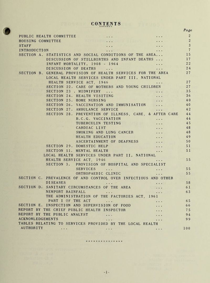CONTENTS * Hr Page PUBLIC HEALTH COMMITTEE ... . .. 2 HOUSING COMMITTEE ... . .. 2 STAFF ... ... 3 INTRODUCTION ... ... 7 SECTION A. STATISTICS AND SOCIAL CONDITIONS OF THE AREA... 15 DISCUSSION OF STILLBIRTHS AND INFANT DEATHS ... 17 INFANT MORTALITY, 1908 - 1964 ... 22 DISCUSSION OF DEATHS ... ... 24 SECTION B. GENERAL PROVISION OF HEALTH SERVICES FOR THE AREA 27 LOCAL HEALTH SERVICES UNDER PART III, NATIONAL HEALTH SERVICE ACT, 1946 ... 27 SECTION 22. CARE OF MOTHERS AND YOUNG CHILDREN 27 SECTION 23 . MIDWIFERY ... ... 35 SECTION 24. HEALTH VISITING ... 36 SECTION 25. HOME NURSING ... 40 SECTION 26. VACCINATION AND IMMUNISATION ... 40 SECTION 27. AMBULANCE SERVICE ... 42 SECTION 28. PREVENTION OF ILLNESS, CARE, & AFTER CARE 44 B.C.G. VACCINATION ... 44 TUBERCULIN TESTING ... 45 CARDIAC LIST ... 48 SMOKING AND LUNG CANCER ... 48 HEALTH EDUCATION ... 49 ASCERTAINMENT OF DEAFNESS ... 50 SECTION 29. DOMESTIC HELP ... 51 SECTION 51. MENTAL HEALTH ... 51 LOCAL HEALTH SERVICES UNDER PART II, NATIONAL HEALTH SERVICE ACT, 1946 ... 55 SECTION 3. PROVISION OF HOSPITAL AND SPECIALIST SERVICES ... ... 55 ORTHOPAEDIC CLINIC ... 55 SECTION C. PREVALENCE OF AND CONTROL OVER INFECTIOUS AND OTHER DISEASES ... ... 58 SECTION D. SANITARY CIRCUMSTANCES OF THE AREA ... 61 NEWPORT RAINFALL ... ... 63 THE ADMINISTRATION OF THE FACTORIES ACT, 1961 PART I OF THE ACT ... ... 65 SECTION E. INSPECTION AND SUPERVISION OF FOOD ... 66 REPORT BY THE CHIEF PUBLIC HEALTH INSPECTOR ... 75 REPORT BY THE PUBLIC ANALYST ... ... 94 ACKNOWLEDGEMENTS ... ... 99 TABLES RELATING TO SERVICES PROVIDED BY THE LOCAL HEALTH AUTHORITY ... ... ... 100 #*** + #**#* -1-