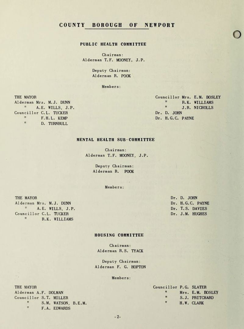 COUNTY BOROUGH OF NEWPORT PUBLIC HEALTH COMMITTEE Chairman: Alderman T.F. MOONEY, J.P. Deputy Chairman: Alderman R„ POOR Members: THE MAYOR Alderman Mrs. M«Jo DUNN  A. E. WILLS, J.P. Councillor C. L. TUCKER  F.HoL. KEMP  Do TURNBULL Councillor Mrs. E„M. BOSLEY  R.K. WILLIAMS  J.R. NICHOLLS Dr. Do JOHN Dr. H. G„ C. PAYNE MENTAL HEALTH SUB COMMITTEE Chairman: Alderman T.F. MOONEY, J.P. Deputy Chairman: Alderman R. POOR Members: THE MAYOR Dr. D. JOHN Alderman Mrs. M.J. DUNN Dr. H.G.C. PAYNE  A.E. WILLS, J.P. Dr. T.S. DAVIES Councillor C.L. TUCKER Dr. JoM. HUGHES RoKo WILLIAMS HOUSING COMMITTEE Chairman: Alderman R. S. TYACK Deputy Chairman: Alderman F» Go HOPTON Members: THE MAYOR Alderman A,F„ DOLMAN Councillor S. T. MILLER  SoMo WATSON, BoEoMo  F.A. EDWARDS Councillor P.G.  Mrs.  S. J.  H. W. SLATER E.M. BOSLEY PRITCHARD CLARK -2-