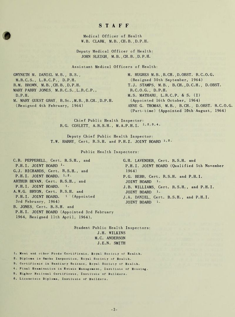 STAFF Medical Officer of Health W„B„ CLARK. M.B, ,CH.B. ,D.P„H„ Deputy Medical Officer of Health: JOHN SLEIGH, M. B., CH„ B.,D.P.H. Assistant Medical Officers of Health: GWYNETH Mo DANIEL MoB„, B.S., MoR.C.So, L.R.C.Po, D.P.H. RoMo BROWN, M.B.,CH.B„.D.P.H. MARY PARRY JONES, M.R.C.S.,L.R.C.P., DoP.Ho M. MARY GUEST GRAY, B,.Sc. ,M.B. , B.CH, , D.P.H. (Resigned 4th February, 1964) Mo HUGHES Mo Bo,Bo CHo,D,OBST„ R.C.O.G. (Resigned 30th September, 1964) T,Jo STAMPS, Mo Bo, B.CH.,D.C.H., D.OBST. RoCoOoG., DoP.Ho Mo So MATHARU, LoRoCoP, & S. (I) (Appointed 16th October, 1964) ANNE Go THOMAS, M.Bo, BoCH., D.OBST. R.CoO.G. (Part-time) (Appointed 10th August, 1964) Chief Public Health Inspector: RoGo COSLETT, A.R.S.H., M.A.P.H.I. 1'8'3'4 * ** Deputy Chief Public Health Inspector: To Wo HARRY, Cert, R.S.H. and P.H.I. JOINT BOARD 1>2- Public Health Inspectors: CoRo PEPPERELL, Cert. R.S.H., and PoH„Io JOINT BOARD 1- G.J, RICHARDS, Cert. RoS.H., and P.H.I. JOINT BOARD. !.*• ARTHUR BEVAN, Cert, R.S.H., and P.H.I, JOINT BOARD. A. W„G. BRYON, Cert. R.S.H. and P.H.I, JOINT BOARD. 1 (Appointed 3rd February, 1964) B. JONES, Cert. R.S.H, and P.H.I. JOINT BOARD (Appointed 3rd February 1964, Resigned 11th April, 1964). G.H. LAVENDER, Cert. R.S.H. and P.H.I, JOINT BOARD (Qualified 5th November 1964) P.G. BEBB, Cert. R.S.H. and P.H.I. JOINT BOARD 1• J.B. WILLIAMS, Cert. R.S.H., and P.H.I. JOINT BOARD J,A. DANIEL, Cert. R.S.H., and P.H.I. JOINT BOARD Student Public Health Inspectors: J.H. WILKINS M.C. ANDERSON J.E.N. SMITH 1, Maat and other Foods Cgrtifioate, Royal Society of Health, 2, Diploma is?. Smoke Inspection., Royal Society of He alt ho 3, Certificate in Sanitary Science, Royal Society of Health* 4„ Final Examination in Estate Management, Institute of Housing.-, 5«, Higher National Certificate, Institute of Builders., 3* Licenclate Diploma, Institute of Builders* -3-
