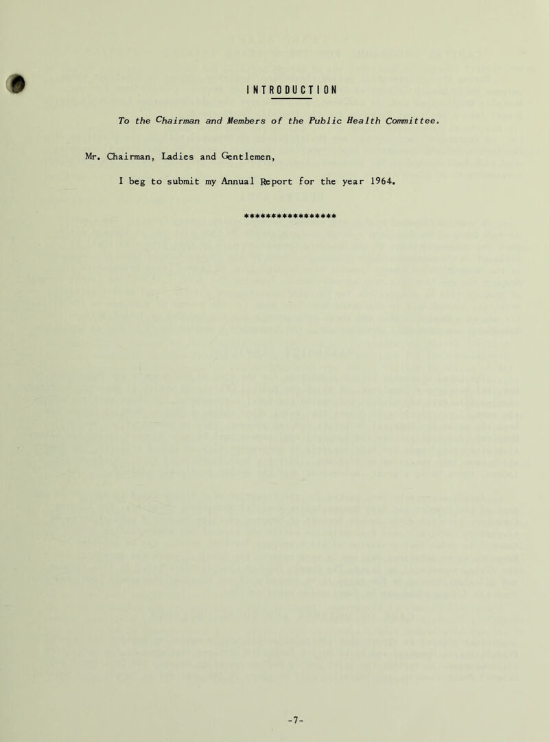 # INTRODUCTI ON To the Chairman and Members of the Public Health Committee. Mr. Chairman, Ladies and Gentlemen, I beg to submit my Annual Report for the year 1964. ***************** -7-