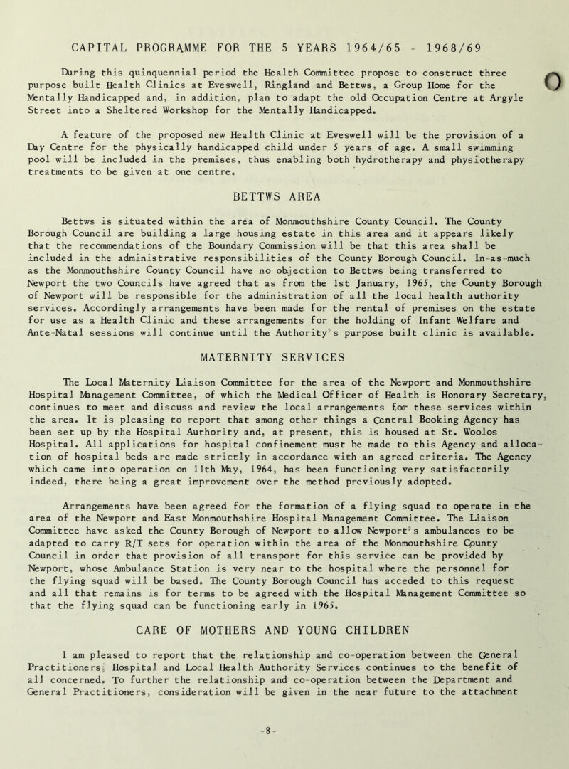 CAPITAL PROGRAMME FOR THE 5 YEARS 1964/65 - 1968/69 During this quinquennial period the Health Committee propose to construct three purpose built Health Clinics at Eveswell, Ringland and Bettws, a Group Home for the Mentally Handicapped and, in addition, plan to adapt the old Occupation Centre at Argyle Street into a Sheltered Workshop for the Mentally Handicapped. A feature of the proposed new Health Clinic at Eveswell will be the provision of a Efey Centre for the physically handicapped child under 5 years of age. A small swimming pool will be included in the premises, thus enabling both hydrotherapy and physiotherapy treatments to be given at one centre. BETTWS AREA Bettws is situated within the area of Monmouthshire County Council. The County Borough Council are building a large housing estate in this area and it appears likely that the recommendations of the Boundary Commission will be that this area shall be included in the administrative responsibilities of the County Borough Council. In~as -much as the Monmouthshire County Council have no objection to Bettws being transferred to Newport the two Councils have agreed that as from the 1st January, 1965, the County Borough of Newport will be responsible for the administration of all the local health authority services. Accordingly arrangements have been made for the rental of premises on the estate for use as a Health Clinic and these arrangements for the holding of Infant Welfare and Ante Natal sessions will continue until the Authority1s purpose built clinic is available. MATERNITY SERVICES The Local Maternity Liaison Committee for the area of the Newport and Monmouthshire Hospital Management Committee, of which the Medical Officer of Health is Honorary Secretary continues to meet and discuss and review the local arrangements focr these services within the area. It is pleasing to report that among other things a Central Booking Agency has been set up by the Hospital Authority and, at present, this is housed at St. Woolos Hospital. All applications for hospital confinement must be made to this Agency and alloca- tion of hospital beds are made strictly in accordance with an agreed criteria. The Agency which came into operation on 11th May, 1964, has been functioning very satisfactorily indeed, there being a great improvement over the method previously adopted. Arrangements have been agreed for the formation of a flying squad to operate in the area of the Newport and East Monmouthshire Hospital fthnagement Committee. The Liaison Committee have asked the County Borough of Newport to allow Newport's ambulances to be adapted to carry R/T sets for operation within the area of the Monmouthshire County Council in order that provision of all transport for this service can be provided by Newport, whose Ambulance Station is very near to the hospital where the personnel for the flying squad will be based. The County Borough Council has acceded to this request and all that remains is for terms to be agreed with the Hospital Management Committee so that the flying squad can be functioning early in 1965. CARE OF MOTHERS AND YOUNG CHILDREN I am pleased to report that the relationship and co-operation between the General Practitioners^ Hospital and Local Health Authority Services continues to the benefit of all concerned. To further the relationship and co operation between the Department and General Practitioners, consideration will be given in the near future to the attachment -8-