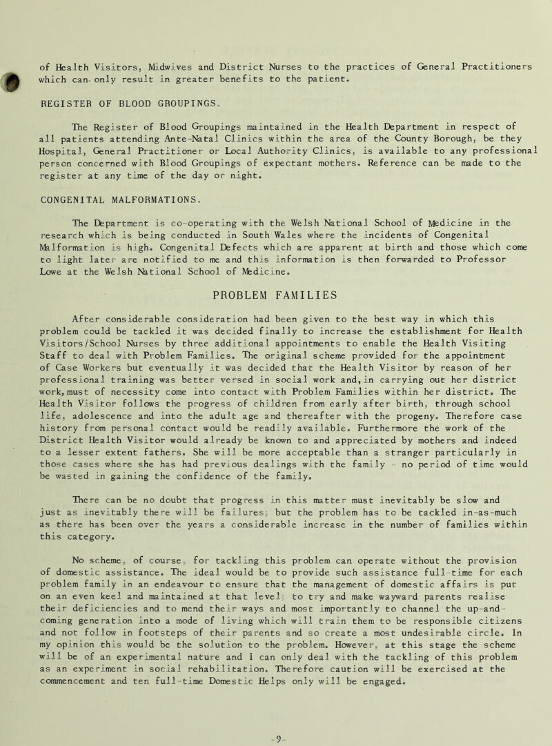 of Health Visitors, Midwives and District Nurses to the practices of General Practitioners which can- only result in greater benefits to the patient. REGISTER OF BLOOD GROUPINGS. The Register of Blood Groupings maintained in the Health Department in respect of all patients attending Ante-Natal Clinics within the area of the County Borough, be they Hospital, General Practitioner or Local Authority Clinics, is available to any professional person concerned with Blood Groupings of expectant mothers. Reference can be made to the register at any time of the day or night. CONGENITAL MALFORMATIONS. The Department is co-operating with the Welsh National School of Medicine in the research which is being conducted in South Wales where the incidents of Congenital Malformation is high. Congenital Defects which are apparent at birth and those which come to light later are notified to me and this information is then forwarded to Professor Lowe at the Welsh National School of Medicine. PROBLEM FAMILIES After considerable consideration had been given to the best way in which this problem could be tackled it was decided finally to increase the establishment for Health Visitors/School Nurses by three additional appointments to enable the Health Visiting Staff to deal with Problem Families. The original scheme provided for the appointment of Case Workers but eventually it was decided that the Health Visitor by reason of her professional training was better versed In social work and,in carrying out her district work, must of necessity come into contact with Problem Families within her district. The Health Visitor follows the progress of children from early after birth, through school life, adolescence and Into the adult age and thereafter with the progeny. Therefore case history from personal contact would be readily available. Furthermore the work of the District Health Visitor would already be known to and appreciated by mothers and indeed to a lesser extent fathers. She will be more acceptable than a stranger particularly in those cases where she has had previous dealings with the family - no period of time would be wasted in gaining the confidence of the family. There can be no doubt that progress in this matter must inevitably be slew and just as inevitably there will be failures; but the problem has to be tackled in-as-much as there has been over the years a considerable increase in the number of families within this category. No scheme, of course, for tackling this problem can operate without the provision of domestic assistance. The ideal would be to provide such assistance full time for each problem family in an endeavour to ensure that the management of domestic affairs is put on an even keel and maintained at that level to try and make wayward parents realise their deficiencies and to mend their ways and most importantly to channel the up-and coming generation into a mode of living which will train them to be responsible citizens and not follow in footsteps of their parents and so create a most undesirable circle. In my opinion this would be the solution to the problem. However, at this stage the scheme will be of an experimental nature and I can only deal with the tackling of this problem as an experiment in social rehabilitation. Therefore caution will be exercised at the commencement and ten full-time Domestic Helps only will be engaged.
