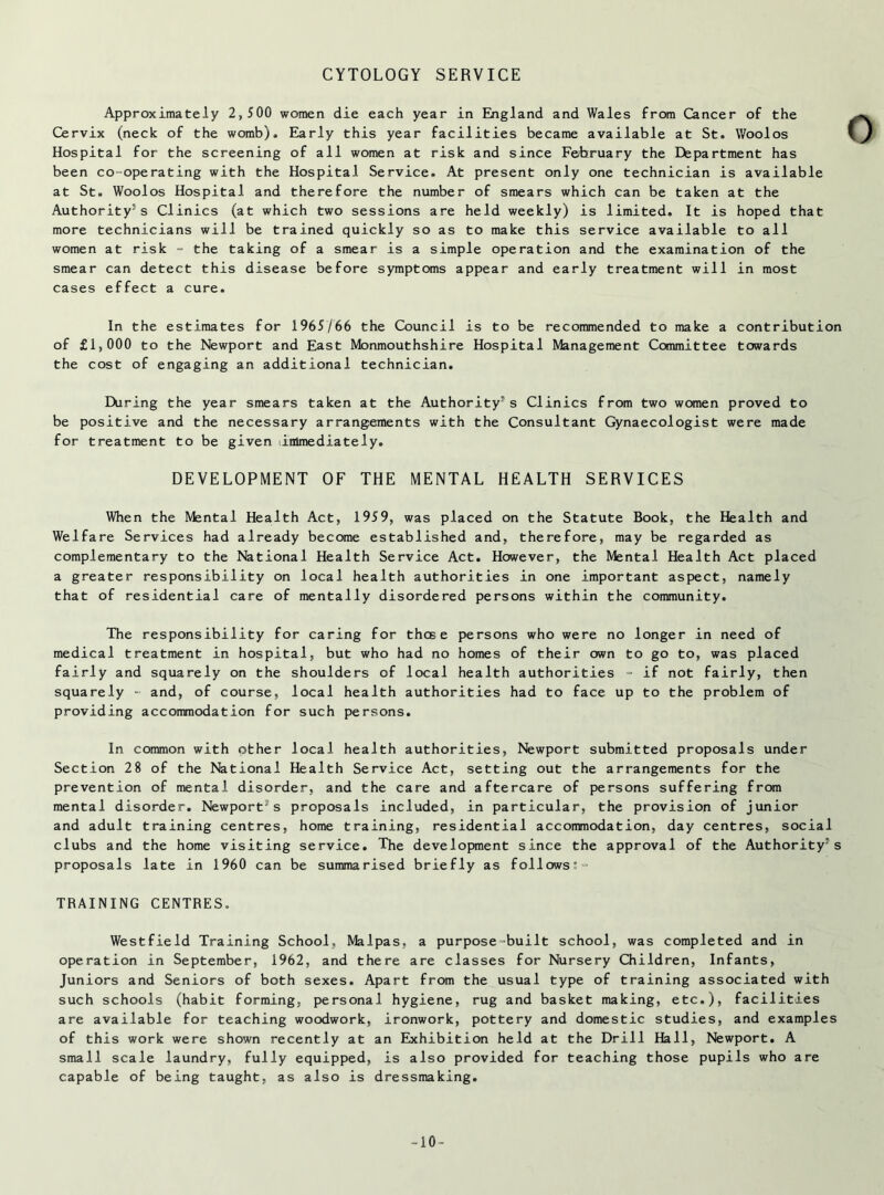 CYTOLOGY SERVICE Approximately 2,500 women die each year in England and Wales from Cancer of the Cervix (neck of the womb). Early this year facilities became available at St. Wool os Hospital for the screening of all women at risk and since Fe/bruary the Department has been co-operating with the Hospital Service. At present only one technician is available at St. Woolos Hospital and therefore the number of smears which can be taken at the Authority5s Clinics (at which two sessions are held weekly) is limited. It is hoped that more technicians will be trained quickly so as to make this service available to all women at risk - the taking of a smear is a simple operation and the examination of the smear can detect this disease before symptoms appear and early treatment will in most cases effect a cure. In the estimates for 1965/66 the Council is to be recommended to make a contribution of £1,000 to the Newport and East Monmouthshire Hospital Management Committee towards the cost of engaging an additional technician. During the year smears taken at the Authority's Clinics from two women proved to be positive and the necessary arrangements with the Consultant Gynaecologist were made for treatment to be given (immediately. DEVELOPMENT OF THE MENTAL HEALTH SERVICES When the Mental Health Act, 1959, was placed on the Statute Book, the Health and Welfare Services had already become established and, therefore, may be regarded as complementary to the National Health Service Act. However, the Mental Health Act placed a greater responsibility on local health authorities in one important aspect, namely that of residential care of mentally disordered persons within the community. The responsibility for caring for those persons who were no longer in need of medical treatment in hospital, but who had no homes of their own to go to, was placed fairly and squarely on the shoulders of local health authorities - if not fairly, then squarely - and, of course, local health authorities had to face up to the problem of providing accommodation for such persons. In common with other local health authorities, Newport submitted proposals under Section 28 of the National Health Service Act, setting out the arrangements for the prevention of mental disorder, and the care and aftercare of persons suffering from mental disorder. Newport’s proposals included, in particular, the provision of junior and adult training centres, home training, residential accommodation, day centres, social clubs and the home visiting service. The development since the approval of the Authority's proposals late in 1960 can be summarised briefly as follows:- TRAINING CENTRES. Westfield Training School, Malpas, a purpose-built school, was completed and in operation in September, 1962, and there are classes for Nursery Children, Infants, Juniors and Seniors of both sexes. Apart from the usual type of training associated with such schools (habit forming, personal hygiene, rug and basket making, etc.), facilities are available for teaching woodwork, ironwork, pottery and domestic studies, and examples of this work were shown recently at an Exhibition held at the Drill Hall, Newport. A small scale laundry, fully equipped, is also provided for teaching those pupils who are capable of being taught, as also is dressmaking. -10-