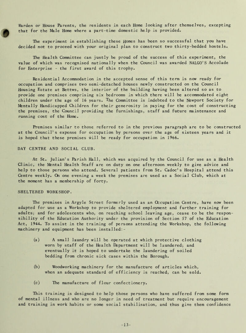 that for the Male Home where a part-time domestic help is provided. The experiment in establishing these Homes has been so successful that you have decided not to proceed with your original plan to construct two thirty-bedded hostels. The Health Committee can justly be proud of the success of this experiment, the value of which was recognised nationally when the Council was awarded NALGO’S Accolade for Enterprise - the first award of this trophy. Residential Accommodation in the accepted sense of this term is now ready for occupation and comprises two semi-detached houses newly constructed on the Council Housing Estate at Bettws, the interior of the building having been altered so as to provide one premises comprising six bedrooms in which there will be accommodated eight children under the age of 16 years. The Committee is indebted to the Newport Society for Mentally Handicapped Children for their generosity in paying for the cost of constructing the premises, the Council providing the furnishings, staff and future maintenance and running cost of the Home. Premises similar to those referred to in the previous paragraph are to be constructed at the Council’’s expense for occupation by persons over the age of sixteen years and it is hoped that these premises will be ready for occupation in 1966. DAY CENTRE AND SOCIAL CLUB. At St. Julian’s Parish Hall, which was acquired by the Council for use as a Health Clinic, the Mental Health Staff are on duty on one afternoon weekly to give advice and help to those persons who attend. Several patients from St. Cadoc’s Hospital attend this Centre weekly. Qi one evening a week the premises are used as a Social Club, which at the moment has a membership of forty. SHELTERED WORKSHOP. The premises in Argyle Street formerly used as an Occupation Centre, have now been adapted for use as a Workshop to provide sheltered employment and further training for adults; and for adolescents who, on reaching school leaving age, cease to be the respon- sibility of the Education Authority under the provision of Section SI of the Education Act, 1944. To assist in the training of persons attending the Workshop, the following machinery and equipment has been installed:- (a) A small laundry will be operated at which protective clothing worn by staff of the Health Department will be laundered; and eventually it is hoped to undertake the laundering of soiled bedding from chronic sick cases within the Borough. (b) Woodworking machinery for the manufacture of articles which, when an adequate standard of efficiency is reached, can be sold. (c) The manufacture of flour confectionery. This training is designed to help those persons who have suffered from some form of mental illness and who are no longer in need of treatment but require encouragement and training in work habits or some social stabilisation, and thus give them confidence -13“