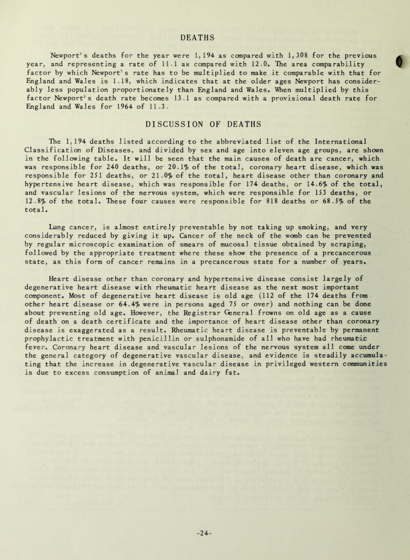 Newport’s deaths for the year were 1,194 as compared with 1,308 for the previous year, and representing a rate of 11.1 as compared with 12 0. The area comparability factor by which Newport’s rate has to be multiplied to make it comparable with that for England and Wales is 1.18, which indicates that at the older ages Newport has consider- ably less population proportionately than England and Wales. When multiplied by this factor Newport’s death rate becomes 13 1 as compared with a provisional death rate for England and Wales for 1964 of 11.3. DISCUSSION OF DEATHS The 1,194 deaths listed according to the abbreviated list of the International Classification of Diseases, and divided by sex and age into eleven age groups, are shown in the following table. It will be seen that the main causes of death are cancer, which was responsible for 240 deaths, or 20.1% of the total, coronary heart disease, which was responsible for 251 deaths, or 21 0% of the total, heart disease other than coronary and hypertensive heart disease, which was responsible for 174 deaths, or 14.6% of the total, and vascular lesions of the nervous system, which were responsible for 153 deaths, or 12.8 % of the total. These four causes were responsible for 818 deaths or 68 „57<> of the total. Lung cancer, is almost entirely preventable by not taking up smoking, and very considerably reduced by giving it up. Cancer of the neck of the womb can be prevented by regular microscopic examination of smears of mucosal tissue obtained by scraping, followed by the appropriate treatment where these show the presence of a precancerous state, as this form of cancer remains in a precancerous state for a number of years. Heart disease other than coronary and hypertensive disease consist largely of degenerative heart disease with rheumatic heart disease as the next most important component. Most of degenerative heart disease is old age (112 of the 174 deaths from other heart disease or 64.4% were in persons aged 75 or over) and nothing can be done about preventing old age. However, the Registrar General frowns on old age as a cause of death on a death certificate and the importance of heart disease other than coronary disease is exaggerated as a result. Rheumatic heart disease is preventable by permanent prophylactic treatment with penicillin or sulphonamide of all who have had rheumatic fever. Coronary heart disease and vascular lesions of the nervous system all come under the general category of degenerative vascular disease, and evidence is steadily accumula- ting that the increase in degenerative vascular disease in privileged western communities is due to excess consumption of animal and dairy fat. -24-