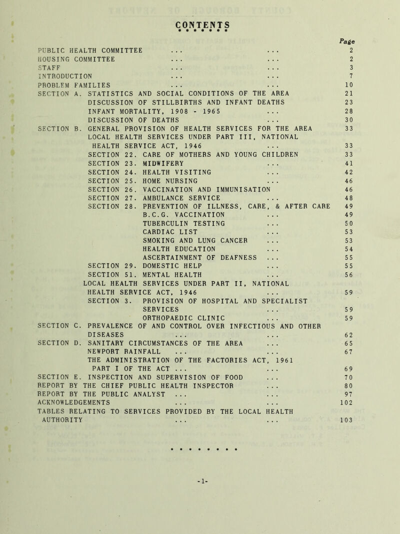 CONTENTS ******* Page PUBLIC HEALTH COMMITTEE ... ... 2 HOUSING COMMITTEE ... ... 2 STAFF ... ... 3 INTRODUCTION ... ... 7 PROBLEM FAMILIES ... ... 10 SECTION A. STATISTICS AND SOCIAL CONDITIONS OF THE AREA 21 DISCUSSION OF STILLBIRTHS AND INFANT DEATHS 23 INFANT MORTALITY, 1908 - 1965 ... 28 DISCUSSION OF DEATHS ... 30 SECTION B. GENERAL PROVISION OF HEALTH SERVICES FOR THE AREA 33 LOCAL HEALTH SERVICES UNDER PART III, NATIONAL HEALTH SERVICE ACT, 1946 ... 33 SECTION 22. CARE OF MOTHERS AND YOUNG CHILDREN 33 SECTION 23. MIDWIFERY ... 41 SECTION 24. HEALTH VISITING ... 42 SECTION 25. HOME NURSING ... 46 SECTION 26. VACCINATION AND IMMUNISATION 46 SECTION 27. AMBULANCE SERVICE ... 48 SECTION 28. PREVENTION OF ILLNESS, CARE, & AFTER CARE 49 B.C.G. VACCINATION ... 49 TUBERCULIN TESTING ... 50 CARDIAC LIST ... 53 SMOKING AND LUNG CANCER ... 53 HEALTH EDUCATION ... 54 ASCERTAINMENT OF DEAFNESS ... 55 SECTION 29. DOMESTIC HELP ... 55 SECTION 51. MENTAL HEALTH ... 56 LOCAL HEALTH SERVICES UNDER PART II, NATIONAL HEALTH SERVICE ACT, 1946 ... 59 SECTION 3. PROVISION OF HOSPITAL AND SPECIALIST SERVICES ... 59 ORTHOPAEDIC CLINIC ... 59 SECTION C. PREVALENCE OF AND CONTROL OVER INFECTIOUS AND OTHER DISEASES ... ... 62 SECTION D. SANITARY CIRCUMSTANCES OF THE AREA ... 65 NEWPORT RAINFALL ... ... 67 THE ADMINISTRATION OF THE FACTORIES ACT, 1961 PART I OF THE ACT ... ... 69 SECTION E. INSPECTION AND SUPERVISION OF FOOD ... 70 REPORT BY THE CHIEF PUBLIC HEALTH INSPECTOR ... 80 REPORT BY THE PUBLIC ANALYST ... ... 97 ACKNOWLEDGEMENTS ... ... 102 TABLES RELATING TO SERVICES PROVIDED BY THE LOCAL HEALTH AUTHORITY ... ... 103