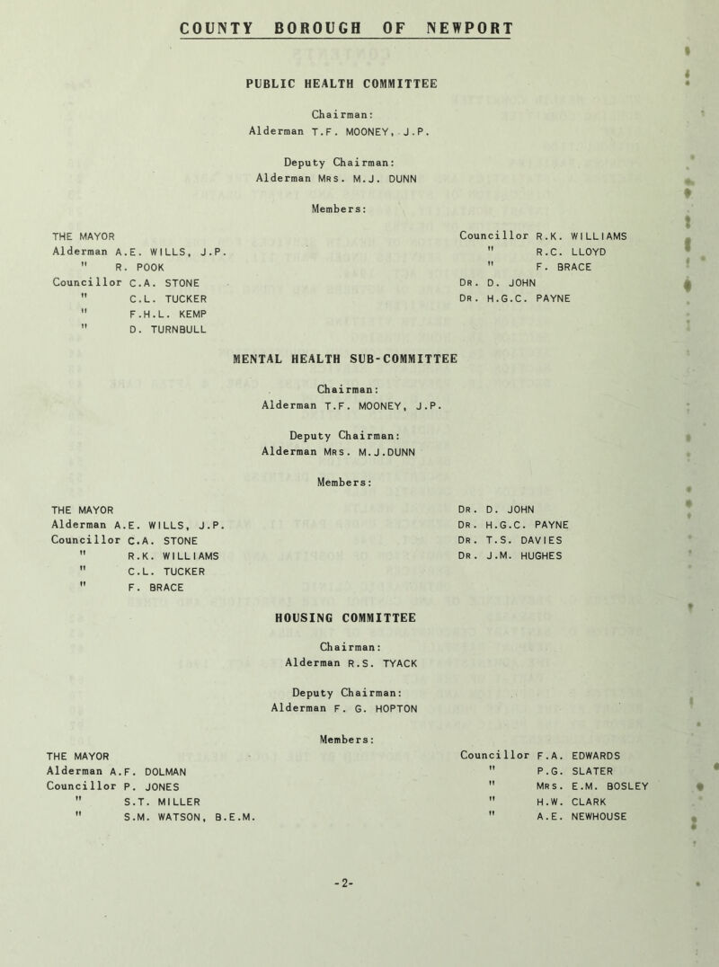 t 4 PUBLIC HEALTH COMMITTEE • Chairman: Alderman T.F. MOONEY, J.P. Deputy Chairman: Alderman Mrs. M.J. DUNN Members: THE MAYOR Councillor R.K. WILLL Alderman A.E. WILLS, J.P.  R.C. LLOYD  R. POOK  F. BRACE Councillor C.A. STONE Dr . D. JOHN  C.L. TUCKER Dr . H.G.C. PAYNE  F.H.L. KEMP  D. TURNBULL MENTAL HEALTH SUB-COMMITTEE Chairman; Alderman T.F. MOONEY, J.P. Deputy Chairman: Alderman Mrs. M.J.DUNN t f • i Members; THE MAYOR Dr . D. JOHN Alderman A.E. W ILLS, J.P. Dr . H.G.C. PAYNE Councillor C.A. STONE Dr . T.S. DAVIES  R.K. WILLI AMS Dr . J.M. HUGHES  C.L. TUCKER  F. BRACE HOUSING COMMITTEE f Chairman: Alderman R.S. TYACK Deputy Chairman: Alderman F. G. HOPTON Members: THE MAYOR Counci 1lor F.A. EDWARDS Alderman A. ,F. DOLMAN tf P.G. SLATER Counci 1lor P. JONES Mr s . E.M. BOSLEY II S.T. MILLER tf H.W. CLARK • II S.M. WATSON, B.E.M. If A.E. NEWHOUSE a -2-