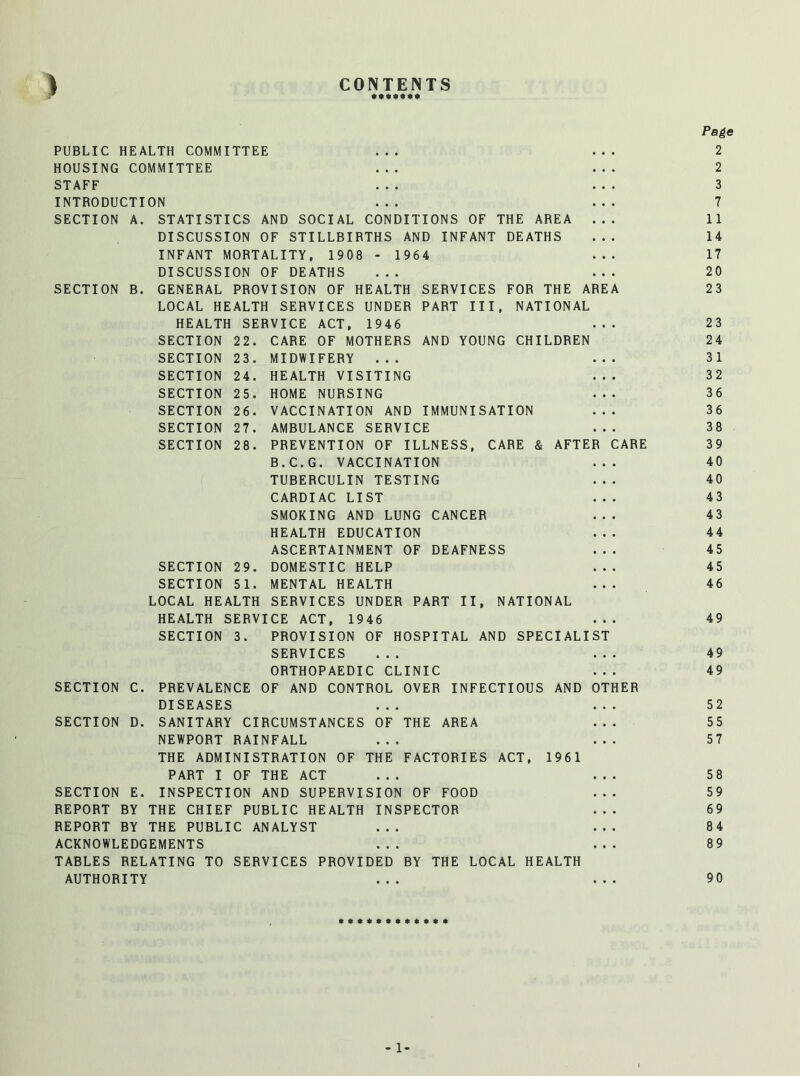 CONTENTS * Page PUBLIC HEALTH COMMITTEE ... ... 2 HOUSING COMMITTEE ... ... 2 STAFF ... ... 3 INTRODUCTION ... ... 7 SECTION A. STATISTICS AND SOCIAL CONDITIONS OF THE AREA ... 11 DISCUSSION OF STILLBIRTHS AND INFANT DEATHS ... 14 INFANT MORTALITY, 1908 - 1964 ... 17 DISCUSSION OF DEATHS ... ... 20 SECTION B. GENERAL PROVISION OF HEALTH SERVICES FOR THE AREA 23 LOCAL HEALTH SERVICES UNDER PART III, NATIONAL HEALTH SERVICE ACT, 1946 ... 23 SECTION 22. CARE OF MOTHERS AND YOUNG CHILDREN 24 SECTION 23. MIDWIFERY ... ... 31 SECTION 24. HEALTH VISITING ... 32 SECTION 25. HOME NURSING ... 36 SECTION 26. VACCINATION AND IMMUNISATION ... 36 SECTION 27. AMBULANCE SERVICE ... 38 SECTION 28. PREVENTION OF ILLNESS, CARE & AFTER CARE 39 B.C.G. VACCINATION ... 40 TUBERCULIN TESTING ... 40 CARDIAC LIST ... 43 SMOKING AND LUNG CANCER ... 43 HEALTH EDUCATION ... 44 ASCERTAINMENT OF DEAFNESS ... 45 SECTION 29. DOMESTIC HELP ... 45 SECTION 51. MENTAL HEALTH ... 46 LOCAL HEALTH SERVICES UNDER PART II, NATIONAL HEALTH SERVICE ACT, 1946 ... 49 SECTION 3. PROVISION OF HOSPITAL AND SPECIALIST SERVICES ... ... 49 ORTHOPAEDIC CLINIC ... 49 SECTION C. PREVALENCE OF AND CONTROL OVER INFECTIOUS AND OTHER DISEASES ... ... 52 SECTION D. SANITARY CIRCUMSTANCES OF THE AREA ... 55 NEWPORT RAINFALL ... ... 57 THE ADMINISTRATION OF THE FACTORIES ACT, 1961 PART I OF THE ACT ... ... 58 SECTION E. INSPECTION AND SUPERVISION OF FOOD ... 59 REPORT BY THE CHIEF PUBLIC HEALTH INSPECTOR ... 69 REPORT BY THE PUBLIC ANALYST ... ... 84 ACKNOWLEDGEMENTS ... ... 89 TABLES RELATING TO SERVICES PROVIDED BY THE LOCAL HEALTH AUTHORITY ... ... 90 - 1-