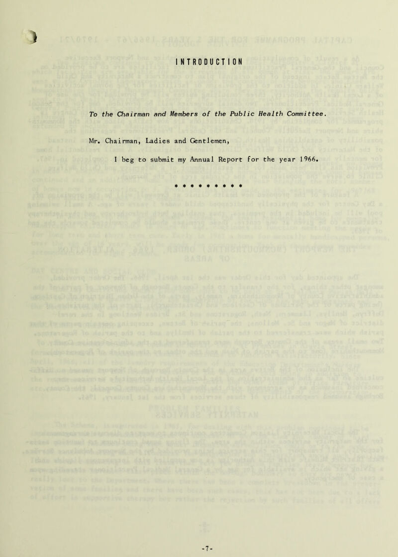 INTRODUCTION To the Chairman and Members of the Public Health Committee. Mr. Chairman, Ladies and Gentlemen, I beg to submit my Annual Report for the year 1966. -7-