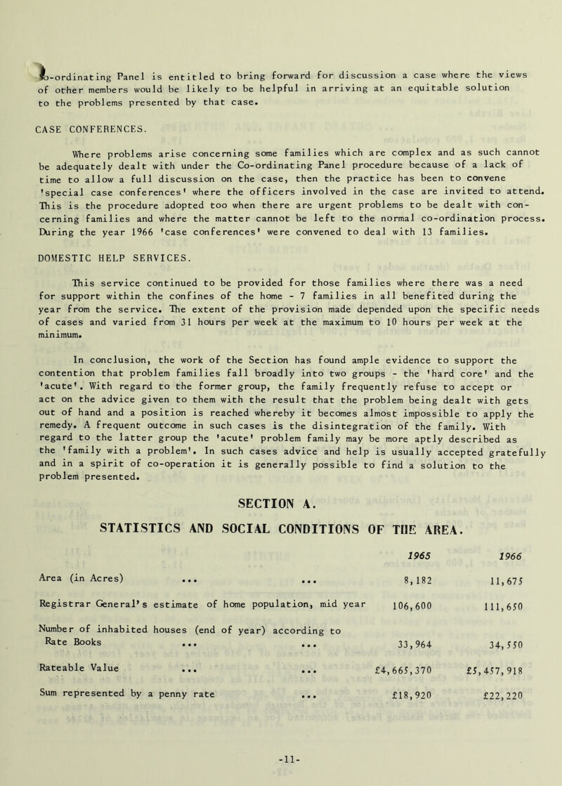 -ordinating Panel is entitled to bring forward for discussion a case where the views of other members would be likely to be helpful in arriving at an equitable solution to the problems presented by that case. CASE CONFERENCES. Where problems arise concerning some families which are complex and as such cannot be adequately dealt with under the Co-ordinating Panel procedure because of a lack of time to allow a full discussion on the case, then the practice has been to convene 'special case conferences' where the officers involved in the case are invited to attend This is the procedure adopted too when there are urgent problems to be dealt with con- cerning families and where the matter cannot be left to the normal co-ordination process During the year 1966 'case conferences' were convened to deal with 13 families. DOMESTIC HELP SERVICES. This service continued to be provided for those families where there was a need for support within the confines of the home - 7 families in all benefited during the year from the service. The extent of the provision made depended upon the specific needs of cases and varied from 31 hours per week at the maximum to 10 hours per week at the minimum. In conclusion, the work of the Section has found ample evidence to support the contention that problem families fall broadly into two groups - the 'hard core' and the 'acute'. With regard to the former group, the family frequently refuse to accept or act on the advice given to them with the result that the problem being dealt with gets out of hand and a position is reached whereby it becomes almost impossible to apply the remedy. A frequent outcome in such cases is the disintegration of the family. With regard to the latter group the 'acute' problem family may be more aptly described as the 'family with a problem'. In such cases advice and help is usually accepted gratefull and in a spirit of co-operation it is generally possible to find a solution to the problem presented. SECTION A. STATISTICS AND SOCIAL CONDITIONS OF THE AREA. 1965 Area (in Acres) ... ... 8,182 Registrar General’s estimate of home population, mid year 106,600 Number of inhabited houses (end of year) according to Rate Books ... ... 33,964 Rateable Value ... ... £4,665,370 Sum represented by a penny rate ... £18,920 1966 11,675 111,650 34, 550 £5,457,918 £22,220 -11-