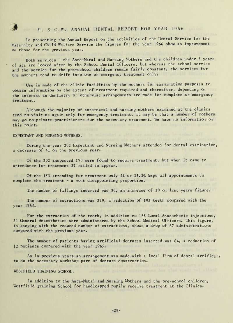 In presenting the Annual Report on the activities of the Dental Service for the Maternity and Child Welfare Service the figures for the year 1966 show an improvement on those for the previous year. Both services - the Ante-Natal and Nursing Mothers and the children under 5 years of age are looked after by the School Dental Officers, but whereas the school service and the service for the pre-school children remain fairly constant, the services for the mothers tend to drift into one of emergency treatment only. Use is made of the clinic facilities by the mothers for examination purposes to obtain information on the extent of treatment required and thereafter, depending on the interest in dentistry or otherwise arrangements are made for complete or emergency treatment. Although the majority of ante-natal and nursing mothers examined at the clinics tend to visit us again only for emergency treatment, it may be that a number of mothers may go to private practitioners for the necessary treatment. We have no information on this point. EXPECTANT AND NURSING MOTHERS. During the year 202 Expectant and Nursing Mothers attended for dental examination, a decrease of 41 on the previous year. Of the 202 inspected 190 were found to require treatment, but when it came to attendance for treatment 37 failed to appear. Of the 153 attending for treatment only 54 or 35.3% kept all appointments to complete the treatment - a most disappointing proportion. The number of fillings inserted was 80, an increase of 30 on last years figure. The number of extractions was 370, a reduction of 103 teeth compared with the year 1965. For the extraction of the teeth, in addition to 188 Local Anaesthetic injections, 31 General Anaesthetics were administered by the School Medical Officers. This figure, in keeping with the reduced number of extractions, shows a drop of 67 administrations compared with the previous year. The number of patients having artificial dentures inserted was 64, a reduction of 12 patients compared with the year 1965. As in previous years an arrangement was made with a local firm of dental artificers to do the necessary workshop part of denture construction. WESTFIELD TRAINING SCHOOL. In addition to the Ante-Natal and Nursing Mothers and the pre-school children, Westfield Training School for handicapped pupils receive treatment at the Clinics. -29-