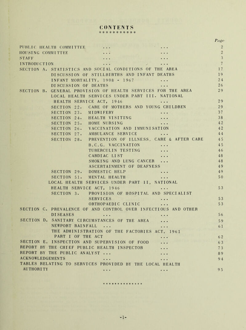 COINTENTS Pnfic PUBLIC HEALTH COMMITTEE ... ... 2 HOUSING COMMITTEE ... ... 2 STAFF ... ... 3 INTRODUCTION ... ^ ... 7 SECTION A. STATISTICS AND SOCIAL CONDITIONS OF THE AREA 17 DISCUSSION OF STILLBIRTHS AND INFANT DEATHS 19 INFANT MORTALITY, 1908 - 1967 ... 24 DISCUSSION OF DEATHS ... 26 SECTION B. GENERAL PROVISION OF HEALTH SERVICES FOR THE AREA 29 LOCAL HEALTH SERVICES UNDER PART III. NATIONAL HEALTH SERVICE ACT, 1946 ... 29 SECTION 22. CARE OF MOTHERS AND YOUNG CHILDREN 29 SECTION 23. MIDWIFERY ... 37 SECTION 24. HEALTH VISITING ... 38 SECTION 25. HOME NURSING ... 42 SECTION 26. VACCINATION AND IMMUNISATION 42 SECTION 27. AMBULANCE SERVICE ... 44 SECTION 28. PREVENTION OF ILLNESS,, CARE & AFTER CARE 45 B.C.G. VACCINATION ... 45 TUBERCULIN TESTING ... 46 CARDIAC LI ST ... 48 SMOKING AND LUNG CANCER ... 48 ASCERTAINMENT OF DEAFNESS 49 SECTION 29. DOMESTIC HELP ... 49 SECTION 51. MENTAL HEALTH ... 50 LOCAL HEALTH SERVICES UNDER PART II, NATIONAL HEALTH SERVICE ACT, 1946 ... 53 SECTION 3. PROVISION OF HOSPITAL AND SPECIALIST SERVICES ... 53 ORTHOPAEDIC CLINIC ... 53 SECTION C. PREVALENCE OF AND CONTROL OVER INFECTIOUS AND OTHER DISEASES ... ... 56 SECTION D. SANITARY CIRCUMSTANCES OF THE AREA ... 59 NEWPORT RAINFALL ... ... 61 THE ADMINISTRATION OF THE FACTORIES ACT, 1961 PART I OF THE ACT ... 62 SECTION E. INSPECTION AND SUPERVISION OF FOOD ... 63 REPORT BY THE CHIEF PUBLIC HEALTH INSPECTOR ... 73 REPORT BY THE PUBLIC ANALYST ... ... 89 ACKNOWLEDGEMENTS ... ... 94 TABLES RELATING TO SERVICES PROVIDED BY THE LOCAL HEALTH AUTHORITY ... ... 95 ************** -1