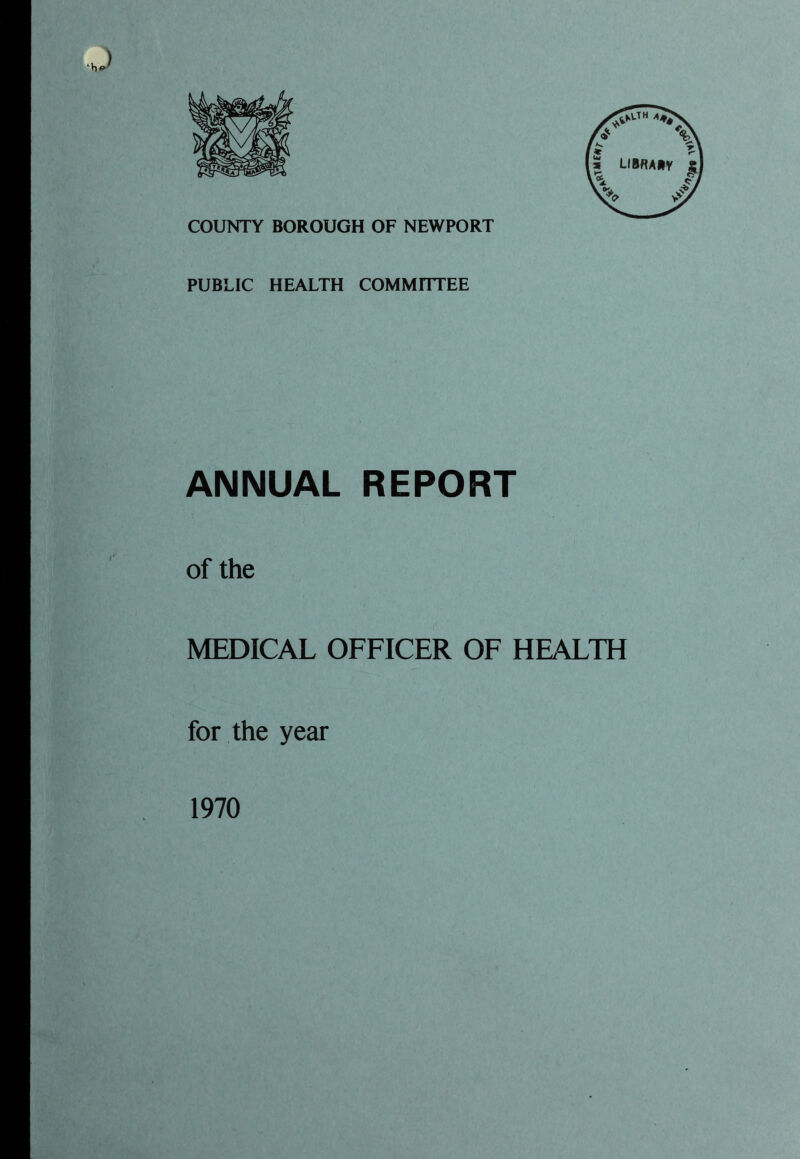 •J COUNTY BOROUGH OF NEWPORT PUBLIC HEALTH COMMITTEE ANNUAL REPORT of the MEDICAL OFFICER OF HEALTH for the year 1970