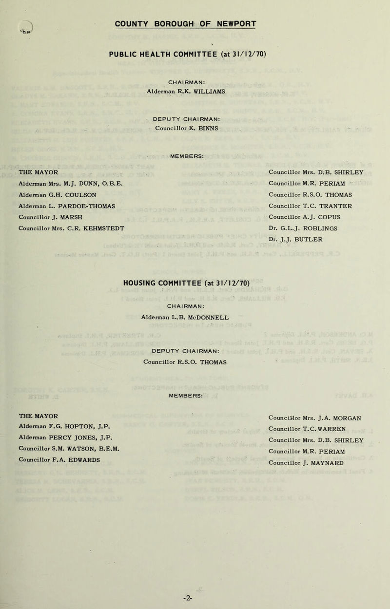 COUNTY BOROUGH OF NEWPORT PUBLIC HEALTH COMMITTEE (at 31/12/70) CHAIRMAN: Alderman R.K, WILLIAMS DEPUTY CHAIRMAN: Councillor K. BINNS MEMBERS: THE MAYOR Alderman Mrs. M.J. DUNN, O.B.E. Alderman G.H. COULSON Alderman L. PARDOE-THOMAS Councillor J. MARSH Councillor Mrs. C.R. KEHMSTEDT HOUSING COMMITTEE (at 31/12/70) CHAIRMAN: Alderman L.B. McDONNELL DEPUTY CHAIRMAN: Councillor R.S.O. THOMAS MEMBERS: THE MAYOR Alderman F.G. HOPTON, J.P. Alderman PERCY JONES, J.P. Councillor S.M. WATSON, B.E.M. Councillor F.A. EDWARDS Councillor Mrs. D.B. SHIRLEY Councillor M.R. PERIAM Councillor R.S.O. THOMAS Councillor T.C. TRANTER Councillor A.J. COPUS Dr. G.L.J. ROBLINGS Dr. J.J. BUTLER Councitlor Mrs. J.A. MORGAN Councillor T.C. WARREN Councillor Mrs. D.B. SHIRLEY Councillor M.R, PERIAM Councillor J. MAYNARD -2-