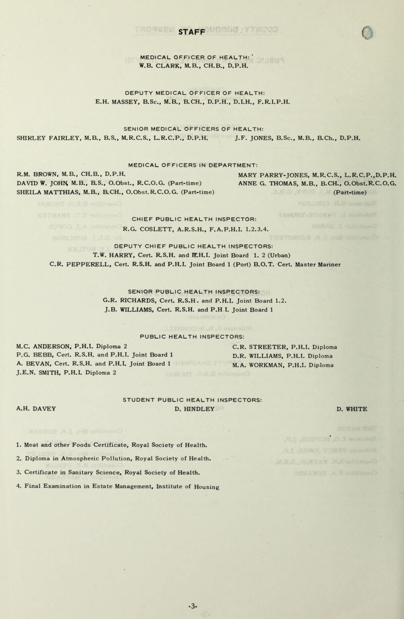 STAFF ( MEDICAL OFFICER OF HEALTH: ' W.B. CLARK, M.B., CH.B., D.P.H. DEPUTY MEDICAL OFFICER OF HEALTH: E.H. MASSEY, B.Sc., M.B., B.CH., D.P.H., D.I.H., F.R.I.P.H. SENIOR MEDICAL OFFICERS OF HEALTH: SHIRLEY FAIRLEY, M.B., B.S., M.R.C.S., L.R.C.P., D.P.H. J.F. JONES, B.Sc., M.B., B.Ch., D.P.H. MEDICAL OFFICERS IN DEPARTMENT: R.M. BROWN, M.B., CH.B., D.P.H. MARY PARRY-JONES, M.R.C.S., L.R.C.P.,D.P.H. DAVID W. JOHM M.B., B.S., O.Obst., R.C.O.G. (Part-time) ANNE G. THOMAS, M.B., B.CH., O.Obst.R.C.O.G. SHEILA MATTHIAS, M.B., B.CH., O.Obst.R.C.O.G. (Part-time) (Part-time) CHIEF PUBLIC HEALTH INSPECTOR: R.G. COSLETT, A.R.S.H., F.A.P.H.I. 1.2.3.4. DEPUTY CHIEF PUBLIC HEALTH INSPECTORS: T.W. HARRY, Cert. R.S.H. and BT.H.I. Joint Board 1. 2 (Urban) C.R. PEPPERELL, Cert. R.S.H. and P.H.I. Joint Board 1 (Port) B.O.T. Cert. Master Mariner SENIOR PUBLIC HEALTH INSPECTORS: G.R. RICHARDS, Cert. R.S.H. and P.H.I. Joint Board 1.2. J-B. WILLIAMS, Cert. R.S.H. and P.H I. Joint Board 1 PUBLIC HEALTH INSPECTORS: M.C. ANDERSON, P.H.I. Diploma 2 P.G. BEBB, Cert. R.S.H. and P.H.I. Joint Board 1 A. BEVAN, Cert. R.S.H. and P.H.I. Joint Board 1 J.E.N. SMITH, P.H.I. Diploma 2 C. R. STREETER, P.H.I. Diploma D. R. WILLIAMS, P.H.I. Diploma M. A. WORKMAN, P.H.I. Diploma STUDENT PUBLIC HEALTH INSPECTORS: A.H. DAVEY D. HINDLEY D. WHITE 1. Meat and other Foods Certificate, Royal Society of Health. 2. Diploma in Atmospheric Pollution, Royal Society of Health. 3. Certificate in Sanitary Science, Royal Society of Health. 4. Final Examination in Estate Management, Institute of Housing -3-