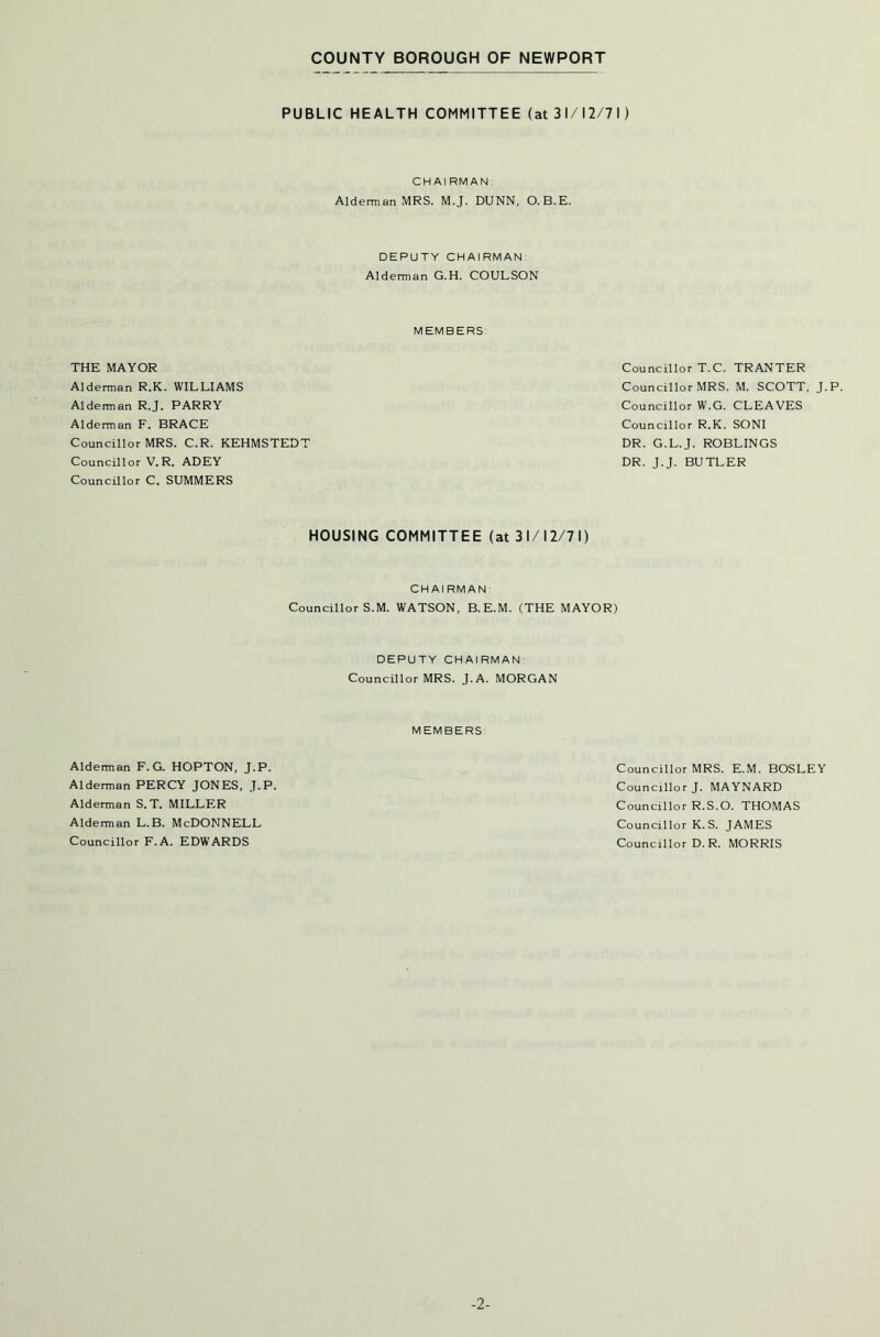 PUBLIC HEALTH COMMITTEE (at 31/12/71) CHAIRMAN Alderman MRS. M.J. DUNN, O.B.E. HOUSING COMMITTEE (at 31/12/71) CHAIRMAN: Councillor S.M. WATSON, B.E.M. (THE MAYOR) DEPUTY CHAIRMAN Councillor MRS. J.A. MORGAN DEPUTY CHAIRMAN Alderman G.H. COULSON MEMBERS THE MAYOR Alderman R.K. WILLIAMS Alderman R.J. PARRY Alderman F. BRACE Councillor MRS. C.R. KEHMSTEDT Councillor V. R. ADEY Councillor C. SUMMERS Councillor T.C. TRANTER Councillor MRS. M. SCOTT, J.P. Councillor W.G. CLEAVES Councillor R.K. SONI DR. G.L.J. ROBLINGS DR. J.J. BUTLER MEMBERS Alderman F. G. HOPTON, J.P. Alderman PERCY JONES, J.P. Alderman S.T. MILLER Alderman L.B. McDONNELL Councillor F.A. EDWARDS Councillor MRS. E.M. BOSLEY Councillor J. MAYNARD Councillor R.S.O. THOMAS Councillor K. S. JAMES Councillor D. R. MORRIS -2-
