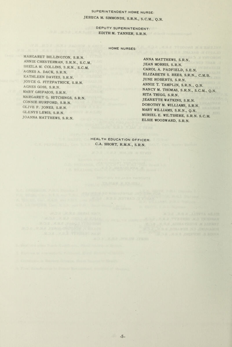 SUPERINTENDENT HOME NURSE: JESSICA M. SIMMONDS, S.R.N., S.C.M., Q.N. DEPUTY SUPERINTENDENT: EDITH M. TANNER, S.R.N. HOME NURSES: MARGARET BILLINGTON, S.R.N. ANNIE CHESTERMAN, S.R.N., S.C.M. SHEILA M. COLLINS, S.R.N., S.C.M. AGNES A. DACK, S.R.N. KATHLEEN DAVIES, S.R.N. JOYCE G. FITZPATRICK, S.R.N. AGNES GOSS, S.R.N. MARY GRIPAIOS, S.R.N. MARGARET G. HITCHINGS, S.R.N. CONNIE HURFORD, S.R.N. OLIVE F. JONES, S.R.N. GLENYS LEWIS, S.R.N. JOANNA MATTHEWS, S.R.N. ANNA MATTHEWS, S.R.N. JEAN MORRIS, S.R.N. CAROL A. PADFIELD, S.E.N. ELIZABETH S. REES, S.R.N., C.M.B. JUNE ROBERTS, S.R.N. ANNIE T. TAMPLIN, S.R.N., Q.N. NANCY M. THOMAS, S.R.N., S.C.M., Q.N RITA TRIGG, S.R.N. JEANETTE WATKINS, S.R.N. DOROTHY M. WILLIAMS, S.R.N. MARY WILLIAMS, S.R.N., Q.N. MURIEL E. WILTSHIRE, S.R.N. S.C.M. ELSIE WOODWARD, S.R.N. HEALTH EDUCATION OFFICER: C.A. SHORT, R.M.N., S.R.N. -5-