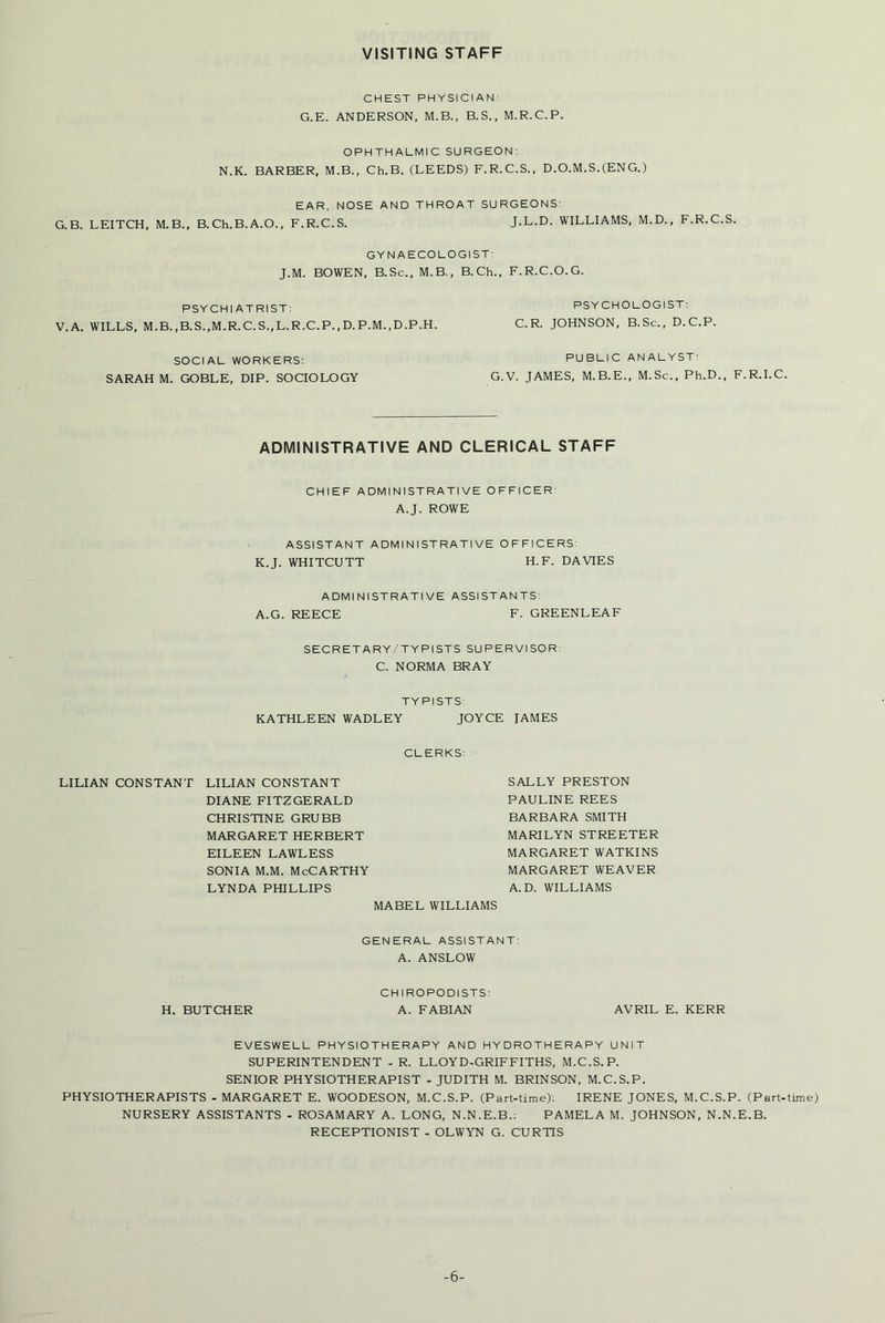 VISITING STAFF CHEST PHYSICIAN: G.E. ANDERSON, M.B., B. S., M.R.C.P. OPHTHALMIC SURGEON: N.K. BARBER, M.B., Ch.B. (LEEDS) F.R.C.S., D.O.M.S.(ENG.) EAR, NOSE AND THROAT SURGEONS: G.B. LEITCH, M.B., B.Ch.B.A.O., F.R.C.S. J.L.D. WILLIAMS, M.D., F.R.C.S. GYNAECOLOGIST: J.M. BOWEN, B.Sc., M.B., B.Ch., F.R.C.O.G. PSYCHIATRIST: V. A. WILLS, M.B.,B.S.,M.R.C.S.,L.R.C.P.,D. P.M.,D.P.H. PSYCHOLOGIST: C.R. JOHNSON, B.Sc., D.C.P. SOCIAL WORKERS: SARAH M. GOBLE, DIP. SOCIOLOGY PUBLIC ANALYST: G.V. JAMES, M.B.E., M.Sc., Ph.D., F.R.I.C. ADMINISTRATIVE AND CLERICAL STAFF CHIEF ADMINISTRATIVE OFFICER A.J. ROWE ASSISTANT ADMINISTRATIVE OFFICERS: K.J. WHITCUTT H.F. DAVIES ADMINISTRATIVE ASSISTANTS: A.G. REECE F. GREENLEAF SECRETARY/TYPISTS SUPERVISOR: C. NORMA BRAY TYPISTS: KATHLEEN WADLEY JOYCE TAMES CLERKS: LILIAN CONSTANT LILIAN CONSTANT DIANE FITZGERALD CHRISTINE GRUBB MARGARET HERBERT EILEEN LAWLESS sonia m.m. McCarthy LYNDA PHILLIPS MABEL WILLIAMS GENERAL ASSISTANT: A. ANSLOW CHIROPODISTS: H. BUTCHER A. FABIAN AVRIL E. KERR EVESWELL PHYSIOTHERAPY AND HYDROTHERAPY UNIT SUPERINTENDENT - R. LLOYD-GRIFFITHS, M.C.S.P. SENIOR PHYSIOTHERAPIST - JUDITH M. BRINSON, M.C.S.P. PHYSIOTHERAPISTS - MARGARET E. WOODESON, M.C.S.P. (Part-time): IRENE JONES, M.C.S.P. (Part-time) NURSERY ASSISTANTS - ROSAMARY A. LONG, N.N.E.B.: PAMELA M. JOHNSON, N.N.E.B. RECEPTIONIST - OLWYN G. CURTIS SALLY PRESTON PAULINE REES BARBARA SMITH MARILYN STREETER MARGARET WATKINS MARGARET WEAVER A. D. WILLIAMS -6-