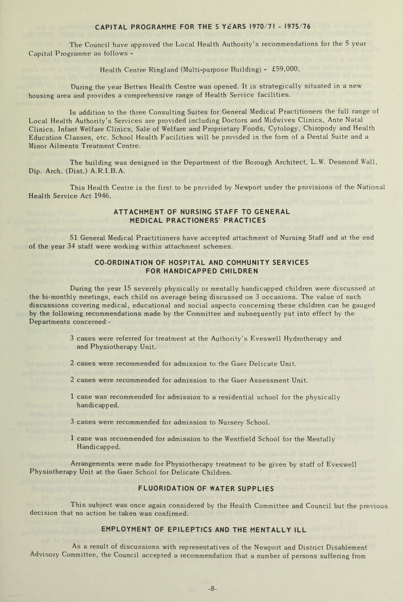 CAPITAL PROGRAMME FOR THE 5 YEARS 1970/71 - 1975/76 The Council have approved the Local Health Authority’s recommendations for the 5 year Capital Programme as follows - Health Centre Ringland (Multi-purpose Building) - £59,000. During the year Bettws Health Centre was opened. It is strategically situated in a new housing area and provides a comprehensive range of Health Service facilities. In addition to the three Consulting Suites for General Medical Practitioners the full range of Local Health Authority’s Services are provided including Doctors and Midwives Clinics, Ante Natal Clinics, Infant Welfare Clinics, Sale of Welfare and Proprietary Foods, Cytology, Chiropody and Health Education Classes, etc. School Health Facilities will be provided in the form of a Dental Suite and a Minor Ailments Treatment Centre. The building was designed in the Department of the Borough Architect, L.W. Desmond Wall, Dip. Arch. (Dist.) A.R.I.B.A. This Health Centre is the first to be provided by Newport under the provisions of the National Health Service Act 1946. ATTACHMENT OF NURSING STAFF TO GENERAL MEDICAL PRACTIONERS’ PRACTICES 51 General Medical Practitioners have accepted attachment of Nursing Staff and at the end of the year 34 staff were working within attachment schemes. CO-ORDINATION OF HOSPITAL AND COMMUNITY SERVICES FOR HANDICAPPED CHILDREN During the year 15 severely physically or mentally handicapped children were discussed at the bi-monthly meetings, each child on average being discussed on 3 occasions. The value of such discussions covering medical, educational and social aspects concerning these children can be gauged by the following recommendations made by the Committee and subsequently put into effect by the Departments concerned:- 3 cases were referred for treatment at the Authority’s Eveswell Hydrotherapy and and Physiotherapy Unit. 2 cases were recommended for admission to the Gaer Delicate Unit. 2 cases were recommended for admission to the Gaer Assessment Unit. 1 case was recommended for admission to a residential school for the physically handicapped. 3 cases were recommended for admission to Nursery School. 1 case was recommended for admission to the Westfield School for the Mentally Handicapped. Arrangements were made for Physiotherapy treatment to be given by staff of Eveswell Physiotherapy Unit at the Gaer School for Delicate Children. FLUORIDATION OF WATER SUPPLIES This subject was once again considered by the Health Committee and Council but the previous decision that no action be taken was confirmed. EMPLOYMENT OF EPILEPTICS AND THE MENTALLY ILL As a result of discussions with representatives of the Newport and District Disablement Advisory Committee, the Council accepted a recommendation that a number of persons suffering from -8-