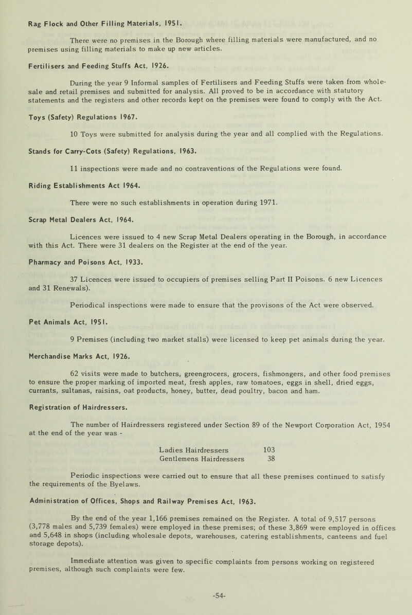Rag Flock and Other Filling Materials, 1951. There were no premises in the Borough where filling materials were manufactured, and no premises using filling materials to make up new articles. Fertilisers and Feeding Stuffs Act, 1926. During the year 9 Informal samples of Fertilisers and Feeding Stuffs were taken from whole- sale and retail premises and submitted for analysis. All proved to be in accordance with statutory statements and the registers and other records kept on the premises were found to comply with the Act. Toys (Safety) Regulations 1967. 10 Toys were submitted for analysis during the year and all complied with the Regulations. Stands for Carry-Cots (Safety) Regulations, 1963. 11 inspections were made and no contraventions of the Regulations were found. Riding Establishments Act 1964. There were no such establishments in operation during 1971. Scrap Metal Dealers Act, 1964. Licences were issued to 4 new Scrap Metal Dealers operating in the Borough, in accordance with this Act. There were 31 dealers on the Register at the end of the year. Pharmacy and Poisons Act, 1933. 37 Licences were issued to occupiers of premises selling Part II Poisons. 6 new Licences and 31 Renewals). Periodical inspections were made to ensure that the provisons of the Act were observed. Pet Animals Act, 1951. 9 Premises (including two market stalls) were licensed to keep pet animals during the year. Merchandise Marks Act, 1926. 62 visits were made to butchers, greengrocers, grocers, fishmongers, and other food premises to ensure the proper marking of imported meat, fresh apples, raw tomatoes, eggs in shell, dried eggs, currants, sultanas, raisins, oat products, honey, butter, dead poultry, bacon and ham. Registration of Hairdressers. The number of Hairdressers registered under Section 89 of the Newport Corporation Act, 1954 at the end of the year was - Ladies Hairdressers 103 Gentlemens Hairdressers 38 Periodic inspections were carried out to ensure that all these premises continued to satisfy the requirements of the Byelaws. Administration of Offices, Shops and Railway Premises Act, 1963. By the end of the year 1,166 premises remained on the Register. A total of 9,517 persons (3,778 males and 5,739 females) were employed in these premises; of these 3,869 were employed in offices and 5,648 in shops (including wholesale depots, warehouses, catering establishments, canteens and fuel storage depots). Immediate attention was given to specific complaints from persons working on registered premises, although such complaints were few. -54-