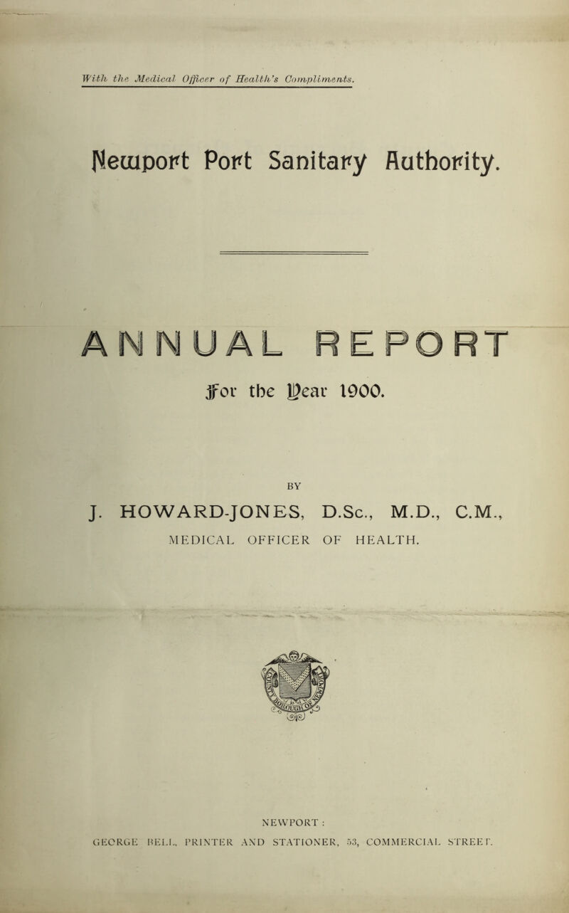 With the Medical Officer of Health’s Compliments. fletuport Port Sanitary Authority. jfov tbe U?eai 1900. BY J. HOWARD-JONES, D.Sc., M.D., C.M., MEDICAL OFFICER OF HEALTH. NEWPORT : GEORGE BELL, PRINTER AND STATIONER, 53, COMMERCIAL STREET.