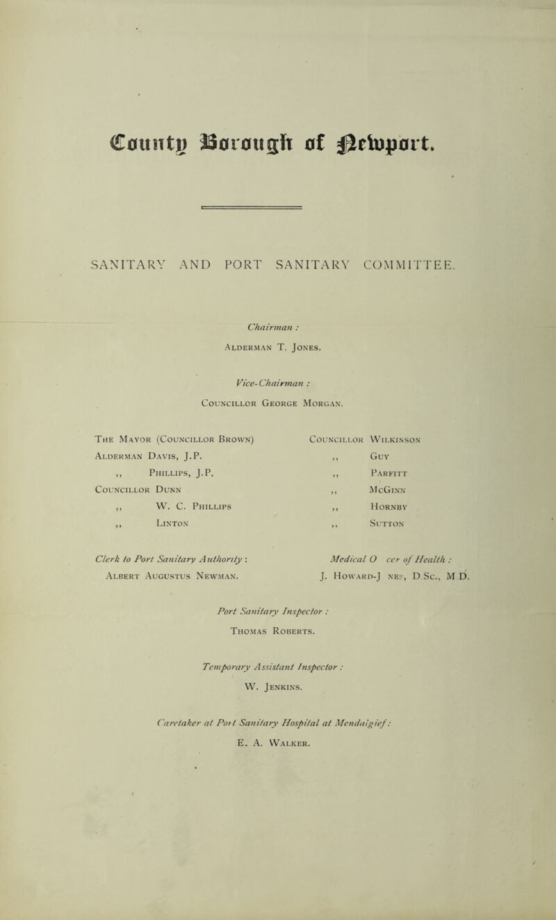 County SSorougft of iJctopoit. SANITARY AND PORT SANITARY COMMITTEE. Chairman : Alderman T. Jones. Vice-Chairman : Councillor George Morgan. The Mayor (Councillor Brown) Alderman Davis, J.P. ,, Phillips, J.P. Councillor Dunn ,, W. C. Phillips ,, Linton Clerk to Port Sanitary Authority : Albert Augustus Newman. Councillor Wilkinson ,, Guy ,, Parfitt ,, McGinn ,, Hornby ,, Sutton Medical O cer of Health : J. Howard-J ne?, D Sc., M Port Sanitary Inspector : Thomas Roberts. Temporary Assistant Inspector: W. Jenkins. Caretaker at Port Sanitary Hospital at Mendulgief: E. A. Walker. D.
