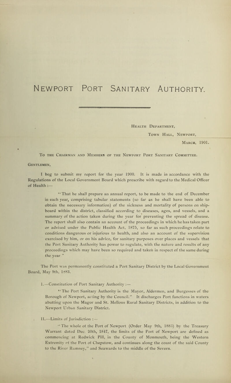 Newport Port Sanitary Authority. Health Department, Town Hall, Newport, March, 1901. To the Chairman and Members of the Newport Port Sanitary Committee. Gentlemen, I beg to submit my report for the year 1900. It is made in accordance with the Regulations of the Local Government Board which prescribe with regard to the Medical Officer of Health :— “That he shall prepare an annual report, to be made to the end of December in each year, comprising tabular statements (so far as he shall have been able to obtain the necessary information) of the sickness and mortality of persons on ship- board within the district, classified according to diseases, ages, and vessels, and a summary of the action taken during the year for preventing the spread of disease. The report shall also contain an account of the proceedings in which he has taken part or advised under the Public Health Act, 1875, so far as such proceedings relate to conditions dangerous or injurious to health, and also an account of the supervision exercised by him, or on his advice, for sanitary purposes over places and vessels that the Port Sanitary Authority has power to regulate, with the nature and results of any proceedings which may have been so required and taken in respect of the same during the year/’ The Port was permanently constituted a Port Sanitary District by the Local Government Board, May 9th, 1883. I. —Constitution of Port Sanitary Authority :— “The Port Sanitary Authority is the Mayor, Aldermen, and Burgesses of the Borough of Newport, acting by the Council.” It discharges Port functions in waters abutting upon the Magor and St. Mellons Rural Sanitary Districts, in addition to the Newport Urban Sanitary District. II. —Limits of Jurisdiction : — “ The whole ot the Port of Newport (Order May 9th, 1883) by the Treasury Warrant dated Dec. 20th, 1847, the limits of the Port of Newport are defined as commencing at Redwick Pill, in the County of Monmouth, being the Western Extremity ot the Port of Chepstow, and continues along the coast of the said County to the River Rumney,” and Seawards to the middle of the Severn.