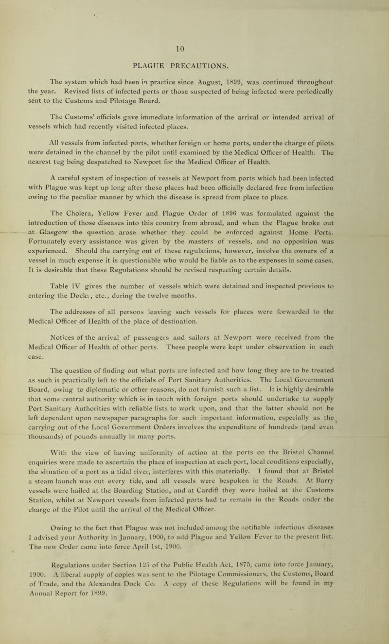 PLAGUE PRECAUTIONS. The system which had been in practice since August, 1899, was continued throughout the year. Revised lists of infected ports or those suspected of being infected were periodically sent to the Customs and Pilotage Board. The Customs’ officials gave immediate information of the arrival or intended arrival of vessels which had recently visited infected places. All vessels from infected ports, whether foreign or home ports, under the charge of pilots were detained in the channel by the pilot until examined by the Medical Officer of Health. The nearest tug being despatched to Newport for the Medical Officer of Health. A careful system of inspection of vessels at Newport from ports which had been infected with Plague was kept up long after those places had been officially declared free from infection owing to the peculiar manner by which the disease is spread from place to place. The Cholera, Yellow Fever and Plague Order of 1896 was formulated against the introduction of those diseases into this country from abroad, and when the Plague broke out at Glasgow the question arose whether they could be enforced against Home Ports. Fortunately every assistance was given by the masters of vessels, and no opposition was experienced. Should the carrying out of these regulations, however, involve the owners of a vessel in much expense it is questionable who would be liable as to the expenses in some cases. It is desirable that these Regulations should be revised respecting certain details. Table IV gives the number of vessels which were detained and inspected previous to entering the Docki, etc., during the twelve months. The addresses of all persons leaving such vessels for places were forwarded to the Medical Officer of Health of the place of destination. Notices of the arrival of passengers and sailors at Newport were received from the Medical Officer of Health of other ports. These people were kept under observation in each case. The question of finding out what ports are infected and how long they are to be treated as such is practically left to the officials of Port Sanitary Authorities. The Local Government Board, owing to diplomatic or other reasons, do not furnish such a list. It is highly desirable that some central authority which is in touch with foreign ports should undertake to supply Port Sanitary Authorities with reliable lists to work upon, and that the latter should not be left dependent upon newspaper paragraphs for such important information, especially as the carrying out of the Local Government Orders involves the expenditure of hundreds (and even thousands) of pounds annually in many ports. With the view of having uniformity of action at the ports on the Bristol Channel enquiries were made to ascertain the place of inspection at each port, local conditions especially, the situation of a port as a tidal river, interferes with this materially. I found that at Bristol a steam launch was out every tide, and all vessels were bespoken in the Roads. At Barry vessels were hailed at the Boarding Station, and at Cardiff they were hailed at the Customs Station, whilst at Newport vessels from infected ports had to remain in the Roads under the charge of the Pilot until the arrival of the Medical Officer. Owing to the fact that Plague was not included among the notifiable infectious diseases I advised your Authority in January, 1900, to add Plague and Yellow Fever to the present list. The new Order came into force April 1st, 1900. Regulations under Section 125 of the Public Health Act, 1875, came into force January, 1900. A liberal supply of copies was sent to the Pilotage Commissioners, the Customs, Board of Trade, and the Alexandra Dock Co. A copy of these Regulations will be found in my Annual Report for 1899.