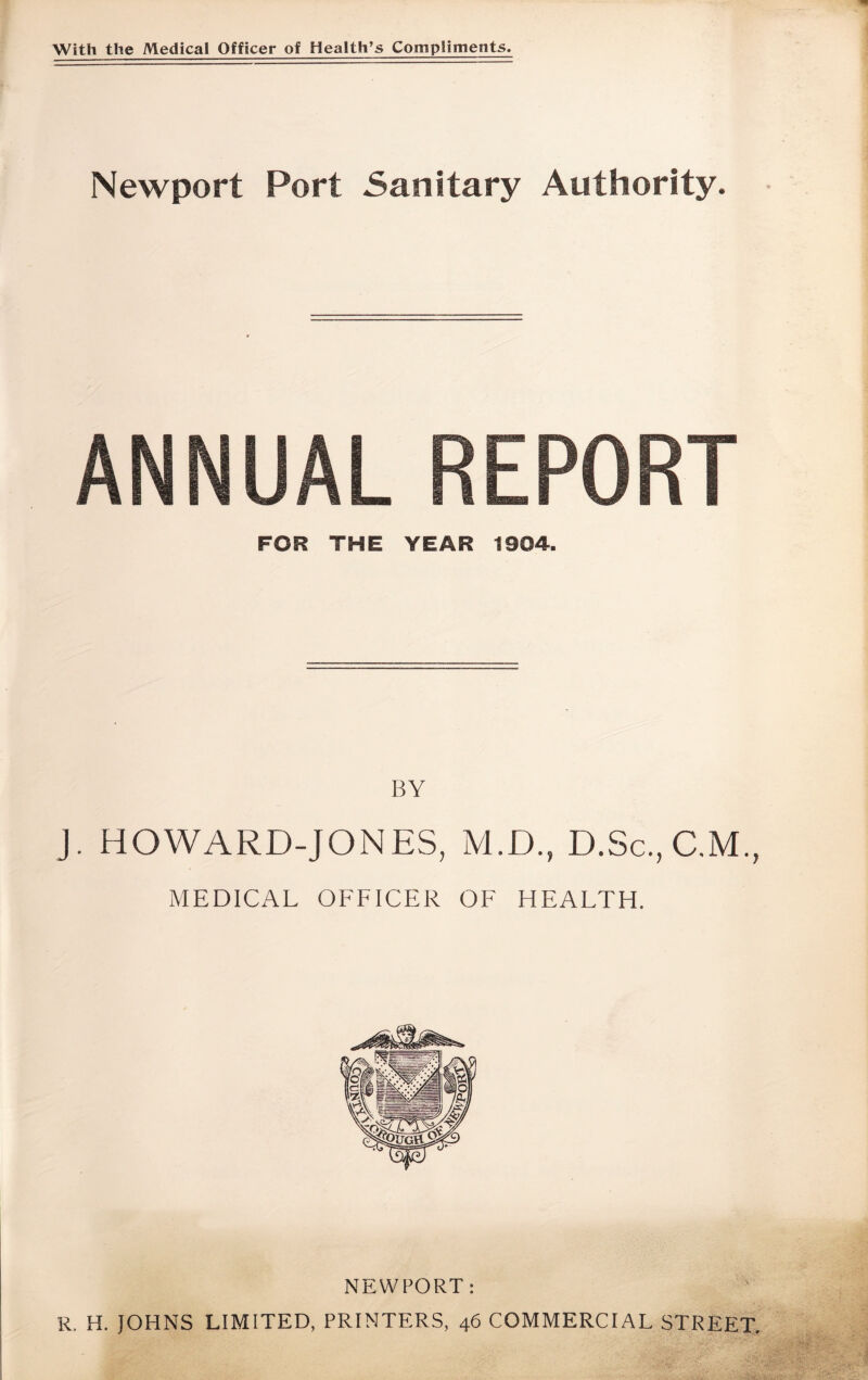 With the Medical Officer of Health’s Compliments. Newport Port Sanitary Authority. ANNUAL REPORT FOR THE YEAR 1904. BY J. HOWARD-JONES, M.D., D.Sc., C.M., MEDICAL OFFICER OF HEALTH. NEWPORT: R. H. JOHNS LIMITED, PRINTERS, 46 COMMERCIAL STREET.