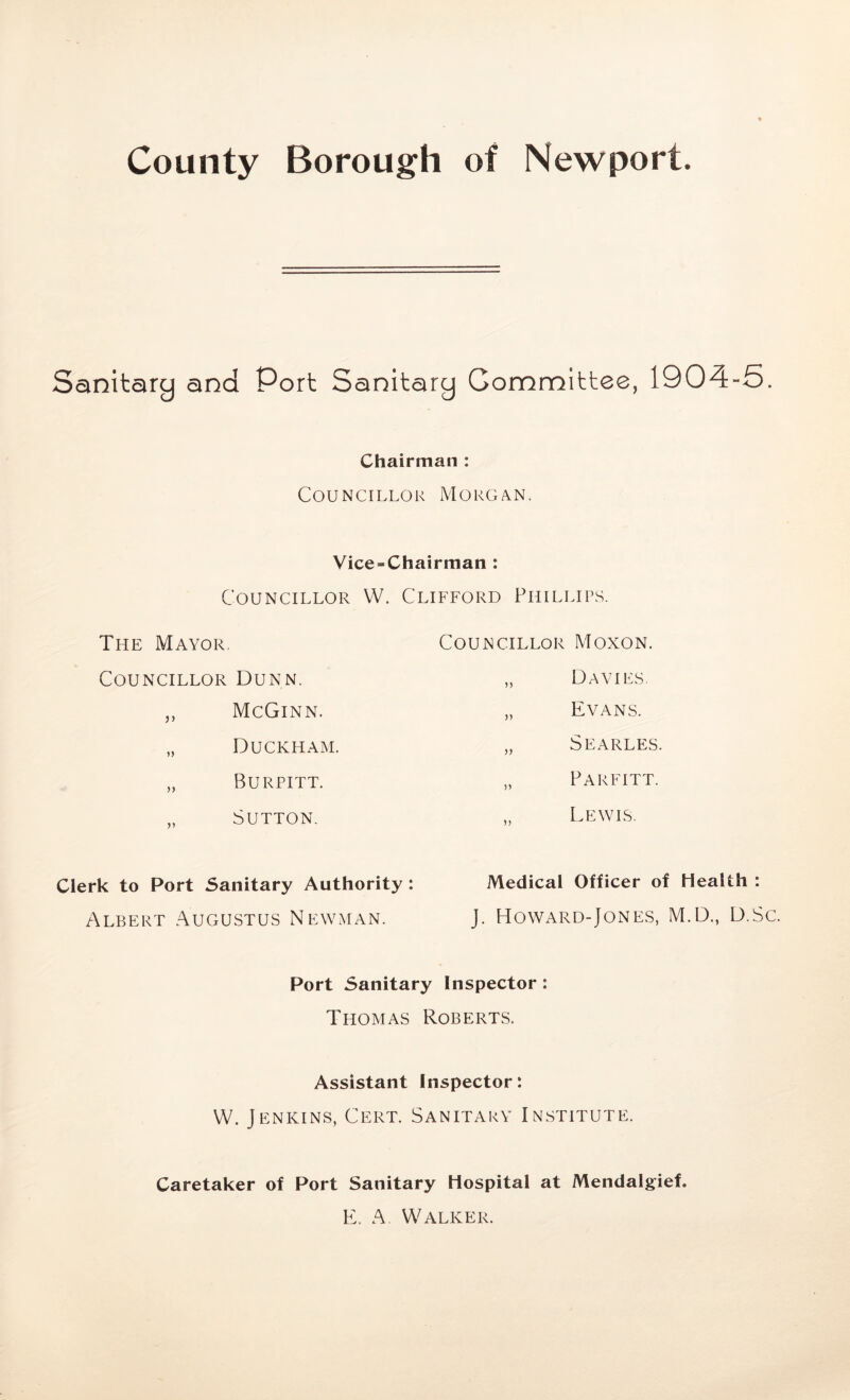 County Borough of Newport. Sanitary and Port Sanitary Gommittee, 1904-5. Chairman : Councillor Morgan. Vice-Chairman : Councillor W. Clifford Phillips. The Mayor. Councillor Dunn. „ McGinn. „ Duckham. „ Burpitt. „ Sutton. Clerk to Port Sanitary Authority : Albert Augustus Newman. Councillor Moxon. „ Davies. „ Evans. „ Searles. „ Parfitt. „ Lewis. Medical Officer of Health : J. Howard-Jones, M.D., D.Sc. Port Sanitary Inspector: Thomas Roberts. Assistant Inspector: W. Jenkins, Cert. Sanitary Institute. Caretaker of Port Sanitary Hospital at Mendalgief. E. A. Walker.