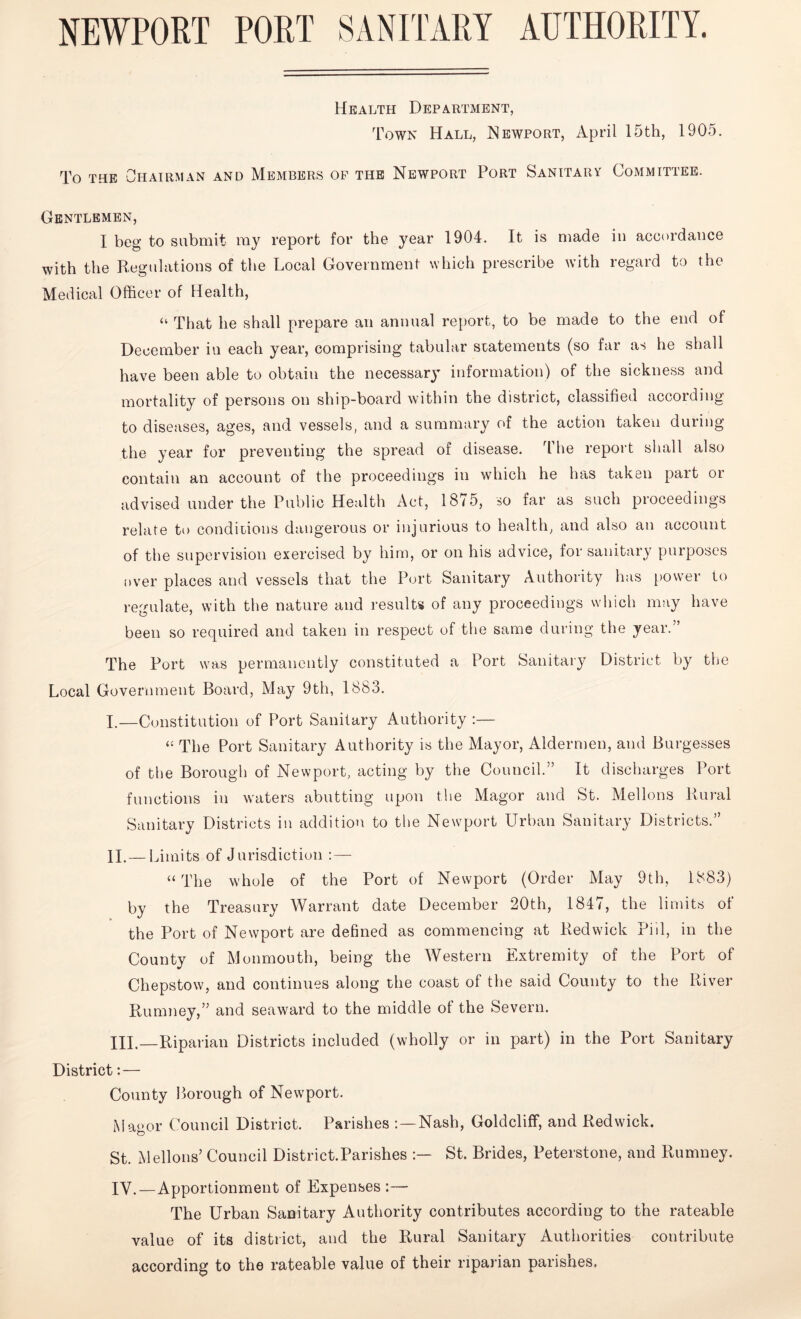 NEWPORT PORT SANITARY AUTHORITY. Health Department, Town Hall, Newport, April 15th, 1905. To the Chairman and Members op the Newport Port Sanitary Committee. Gentlemen, I beg to submit my report for the year 1904. It is made in accordance with the Regulations of the Local Government which prescribe with regard to the Medical Officer of Health, “ That he shall prepare an annual report, to be made to the end of December in each year, comprising tabular statements (so far as he shall have been able to obtain the necessary information) of the sickness and mortality of persons on ship-board within the district, classified according to diseases, ages, and vessels, and a summary of the action taken during the year for preventing the spread of disease. T he report shall also contain an account of the proceedings in which he has taken part or advised under the Public Health Act, 1875, so far as such proceedings relate to conditions dangerous or injurious to health, and also an account of the supervision exercised by him, or on his advice, for sanitary purposes over places and vessels that the Port Sanitary Authority has power to regulate, with the nature and results of any proceedings which may have been so required and taken in respect of the same during the year.” The Port was permanently constituted a Port Sanitary District by the Local Government Board, May 9th, 1883. I. —Constitution of Port Sanitary Authority :— “ The Port Sanitary Authority is the Mayor, Aldermen, and Burgesses of the Borough of Newport, acting by the Council.” It discharges Port functions in waters abutting upon the Magor and St. Mellons Rural Sanitary Districts in addition to the Newport Urban Sanitary Districts.” II. —I limits of Jurisdiction : — “ The whole of the Port of Newport (Order May 9th, 1883) by the Treasury Warrant date December 20th, 184/, the limits ol the Port of Newport are defined as commencing at Red wick Piil, in the County of Monmouth, being the Western Extremity of the Port of Chepstow, and continues along the coast of the said County to the River Rumney,” and seaward to the middle ot the Severn. XII—Riparian Districts included (wholly or in part) in the Port Sanitary District: — County Borough of Newport. Mag or Council District. Parishes Nash, Goldcliff, and Redwick. St. Mellons’ Council District.Parishes St. Brides, Peterstone, and Rumney. IV.—Apportionment of Expenses:— The Urban Sanitary Authority contributes according to the rateable value of its district, and the Rural Sanitary Authorities contribute according to the rateable value of their riparian parishes.