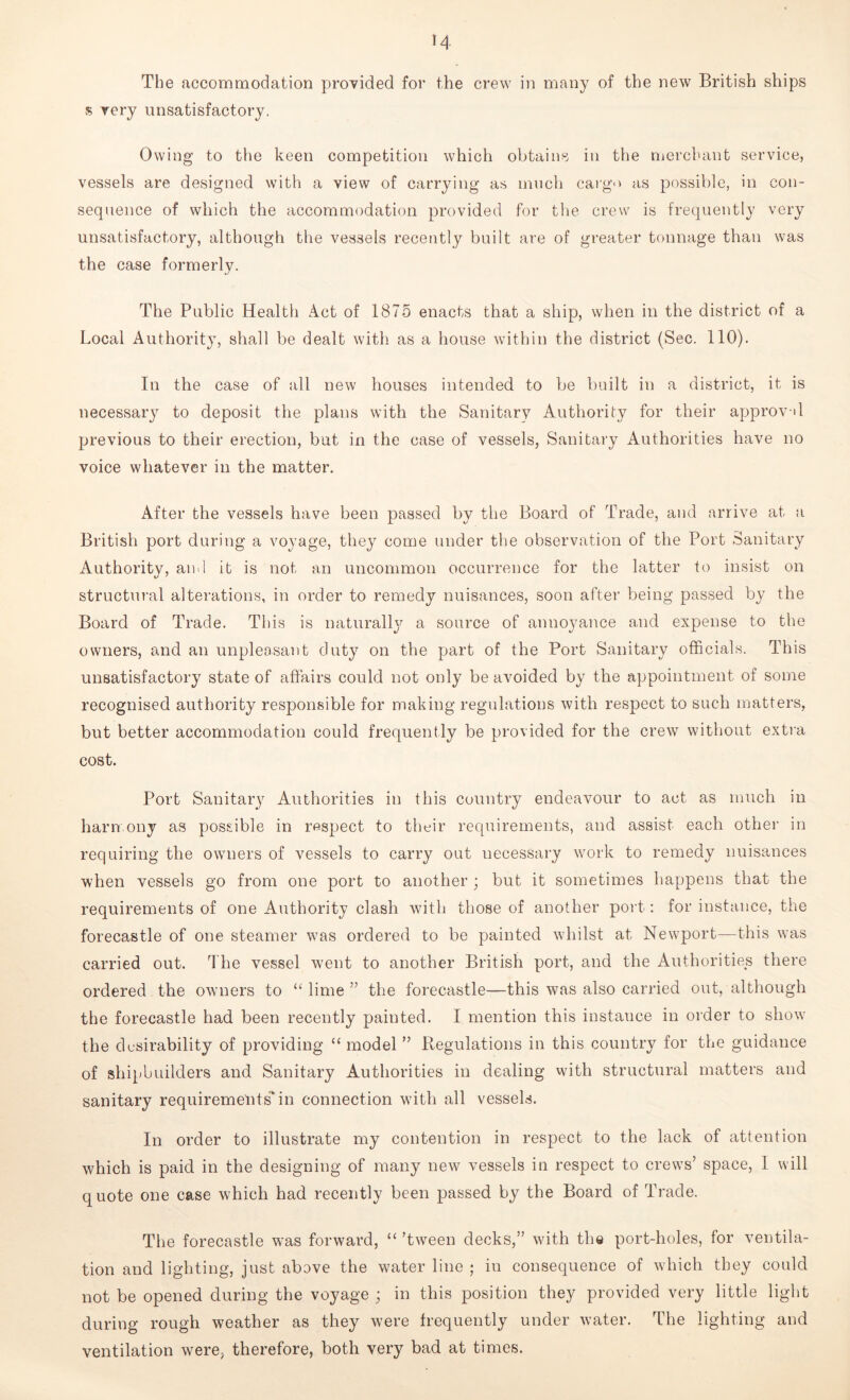 The accommodation provided for the crew in many of the new British ships s very unsatisfactory. Owing to the keen competition which obtains in the merchant service, vessels are designed with a view of carrying as much cargo as possible, in con- sequence of which the accommodation provided for the crew is frequently very unsatisfactory, although the vessels recently built are of greater tonnage than was the case formerly. The Public Health Act of 1875 enacts that a ship, when in the district of a Local Authority, shall be dealt with as a house within the district (Sec. 110). In the case of all new houses intended to be built in a district, it is necessary to deposit the plans with the Sanitary Authority for their approval previous to their erection, but in the case of vessels, Sanitary Authorities have no voice whatever in the matter. After the vessels have been passed by the Board of Trade, and arrive at a British port during a voyage, they come under the observation of the Port Sanitary Authority, and it is not an uncommon occurrence for the latter to insist on structural alterations, in order to remedy nuisances, soon after being passed by the Board of Trade. This is naturally a source of annoyance and expense to the owners, and an unpleasant duty on the part of the Port Sanitary officials. This unsatisfactory state of affairs could not only be avoided by the appointment of some recognised authority responsible for making regulations with respect to such matters, but better accommodation could frequently be provided for the crew without extra cost. Port Sanitary Authorities in this country endeavour to act as much in harmony as possible in respect to their requirements, and assist each other in requiring the owners of vessels to carry out necessary work to remedy nuisances when vessels go from one port to another ; but it sometimes happens that the requirements of one Authority clash with those of another port-: for instance, the forecastle of one steamer was ordered to be painted whilst at Newport—this was carried out. The vessel went to another British port, and the Authorities there ordered the owners to “ lime ” the forecastle—this was also carried out, although the forecastle had been recently painted. I mention this instance in order to show the desirability of providing “ model ” Regulations in this country for the guidance of shipbuilders and Sanitary Authorities in dealing with structural matters and sanitary requirements'in connection with all vessels. In order to illustrate my contention in respect to the lack of attention which is paid in the designing of many new vessels in respect to crews’ space, I will quote one case which had recently been passed by the Board of Trade. The forecastle was forward, “ ’tween decks,” with the port-holes, for ventila- tion and lighting, just above the water line ; in consequence of which they could not be opened during the voyage ; in this position they provided very little light during rough weather as they were frequently under water. The lighting and ventilation were, therefore, both very bad at times.