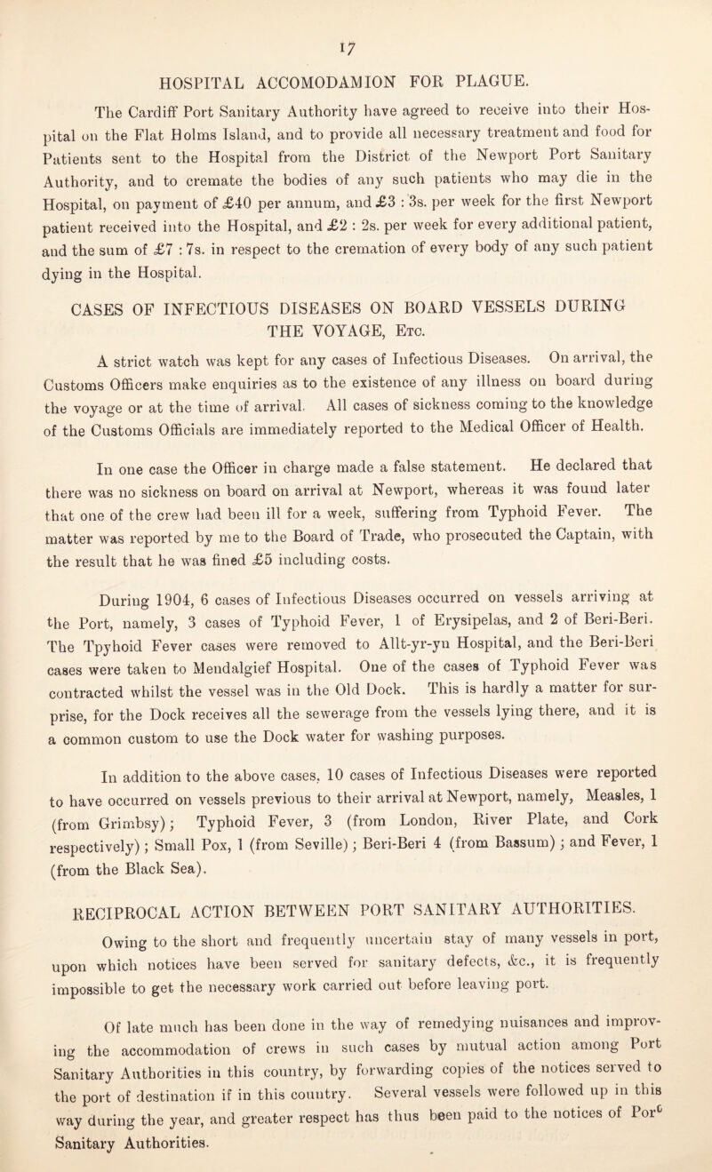 HOSPITAL ACCOMODAM ION FOR PLAGUE. The Cardiff Port Sanitary Authority have agreed to receive into their Hos- pital on the Flat Holms Island, and to provide all necessary treatment and food for Patients sent to the Hospital from the District of the Newport Port Sanitary Authority, and to cremate the bodies of any such patients who may die in the Hospital, on payment of £40 per annum, and £3 : 3s. per week for the first Newport patient received into the Hospital, and £2 : 2s. per week for every additional patient, and the sum of £7 :7s. in respect to the cremation of every body of any such patient dying in the Hospital. CASES OF INFECTIOUS DISEASES ON BOARD VESSELS DURING THE VOYAGE, Etc. A strict watch was kept for any cases of Infectious Diseases. On arrival, the Customs Officers make enquiries as to the existence of any illness on board during the voyage or at the time of arrival, All cases of sickness coming to the knowledge of the Customs Officials are immediately reported to the Medical Officer of Health. In one case the Officer in charge made a false statement. He declared that there was no sickness on board on arrival at Newport, whereas it was found later that one of the crew had been ill for a week, suffering from Typhoid Fever. The matter was reported by me to the Board of Trade, who prosecuted the Captain, with the result that he was fined £5 including costs. During 1904, 6 cases of Infectious Diseases occurred on vessels arriving at the Port, namely, 3 cases of Typhoid Fever, 1 of Erysipelas, and 2 of Beri-Beri. The Tpyhoid Fever cases were removed to Allt-yr-yn Hospital, and the Beri-Beri cases were taken to Mendalgief Hospital. One of the cases of Typhoid Fever was contracted whilst the vessel was in the Old Dock. This is hardly a matter for sur- prise, for the Dock receives all the sewerage from the vessels lying there, and it is a common custom to use the Dock water for washing purposes. In addition to the above cases, 10 cases of Infectious Diseases were reported to have occurred on vessels previous to their arrival at Newport, namely, Measles, 1 (from Grimbsy); Typhoid Fever, 3 (from London, River Plate, and Cork respectively); Small Pox, 1 (from Seville); Beri-Beri 4 (from Bassum); and Fever, 1 (from the Black Sea). RECIPROCAL ACTION BETWEEN PORT SANITARY AUTHORITIES. Owing to the short and frequently uncertain stay of many vessels in port, upon which notices have been served for sanitary defects, Ac., it is frequently impossible to get the necessary work carried out before leaving port. Of late much has been done in the way of remedying nuisances and improv- ing the accommodation of crews in such cases by mutual action among Port Sanitary Authorities in this country, by forwarding copies of the notices served to the port of destination if in this country. Several vessels were followed up in this way during the year, and greater respect has thus been paid to the notices of Porc Sanitary Authorities.