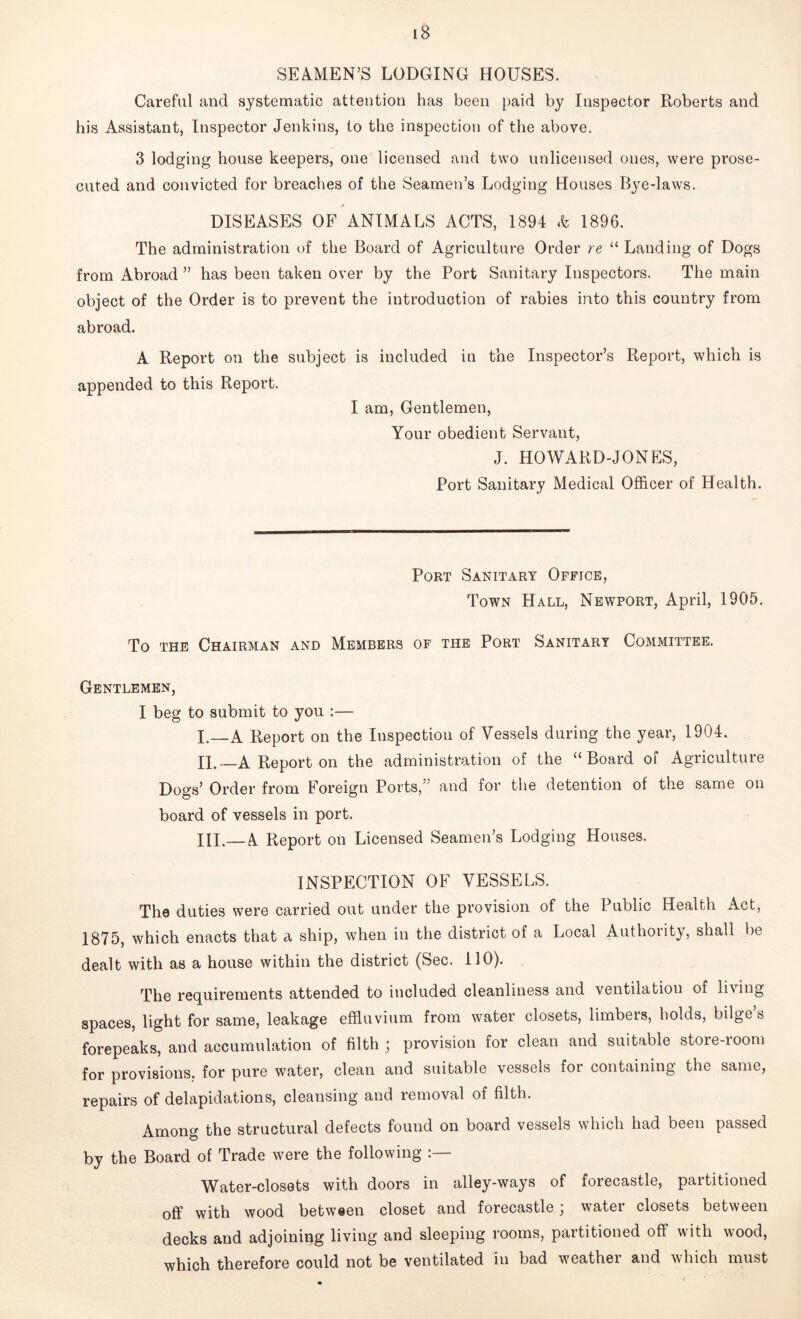 SEAMEN’S LODGING HOUSES. Careful and systematic attention has been paid by Inspector Roberts and his Assistant, Inspector Jenkins, to the inspection of the above. 3 lodging house keepers, one licensed and two unlicensed ones, were prose- cuted and convicted for breaches of the Seamen’s Lodging Houses Bye-laws. 0 DISEASES OF ANIMALS ACTS, 1894 & 1896. The administration of the Board of Agriculture Order re “ Landing of Dogs from Abroad ” has been taken over by the Port Sanitary Inspectors. The main object of the Order is to prevent the introduction of rabies into this country from abroad. A Report on the subject is included in the Inspector’s Report, which is appended to this Report. I am, Gentlemen, Your obedient Servant, J. HOWARD-JONES, Port Sanitary Medical Officer of Health. Port Sanitary Office, Town Hall, Newport, April, 1905. To the Chairman and Members of the Port Sanitary Committee. Gentlemen, I beg to submit to you :— I. —A Report on the Inspection of Vessels during the year, 1904. II. —A Report on the administration of the “Board of Agriculture Dogs’ Order from Foreign Ports,” and for the detention of the same on board of vessels in port. HI.— A Report on Licensed Seamen’s Lodging Houses. INSPECTION OF VESSELS. The duties were carried out under the provision of the Public Health Act, 1875, which enacts that a ship, when in the district of a Local Authority, shall be dealt with as a house within the district (Sec. 110). The requirements attended to included cleanliness and ventilation of lining spaces, light for same, leakage effluvium from water closets, limbeis, holds, bilge s forepeaks, and accumulation of filth ; provision for clean and suitable store-room for provisions, for pure water, clean and suitable vessels for containing the same, repairs of delapidations, cleansing and removal of filth. Among the structural defects found on board vessels which had been passed by the Board of Trade were the following :— Water-closets with doors in alley-ways of forecastle, partitioned off with wood between closet and forecastle \ water closets between decks and adjoining living and sleeping rooms, partitioned off with wood, which therefore could not be ventilated in bad weather and which must