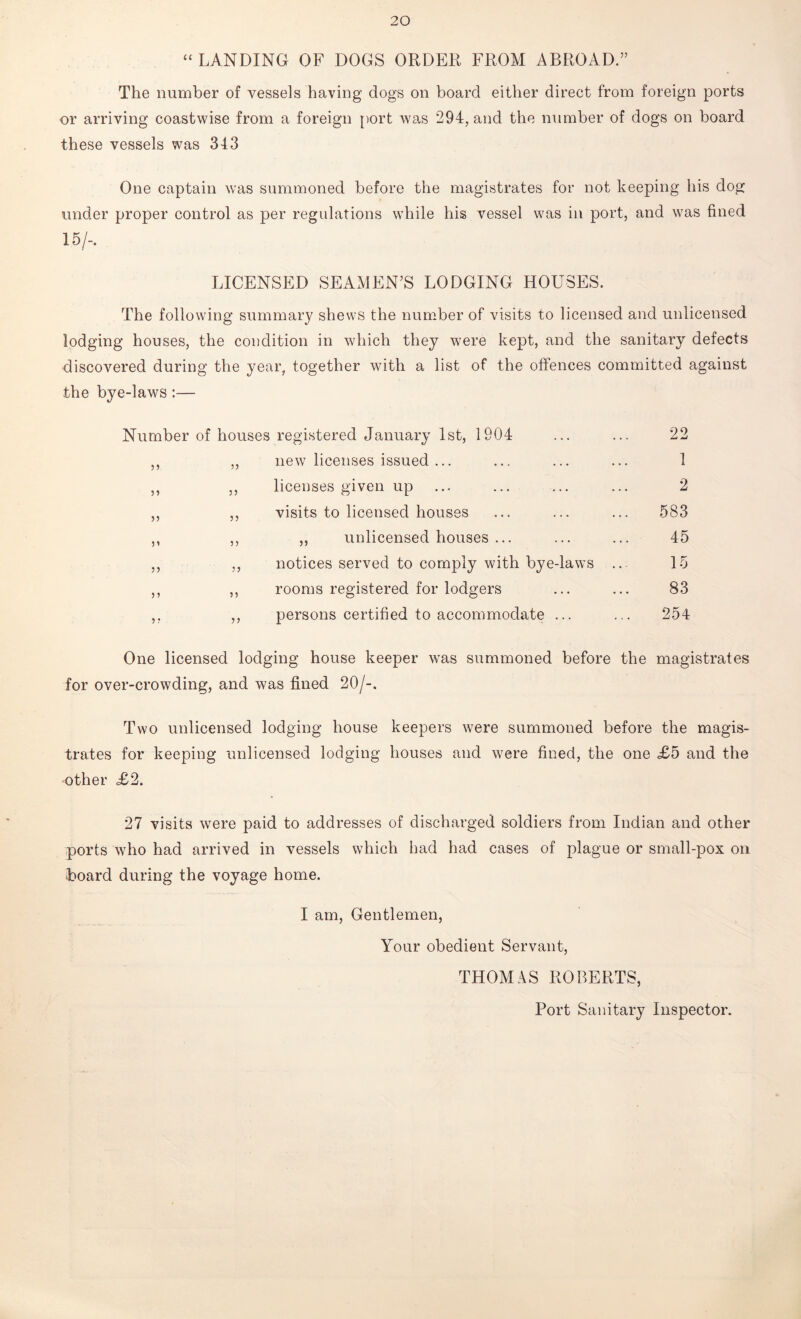 “ LANDING OF DOGS ORDER FROM ABROAD.” The number of vessels having dogs on board either direct from foreign ports or arriving coastwise from a foreign port was 294, and the number of dogs on board these vessels was 343 One captain was summoned before the magistrates for not keeping his dog under proper control as per regulations while his vessel was in port, and was fined 15/-. LICENSED SEAMEN’S LODGING HOUSES. The following summary shews the number of visits to licensed and unlicensed lodging houses, the condition in which they were kept, and the sanitary defects discovered during the year, together with a list of the offences committed against the bye-laws:— Number of houses registered January 1st, 1904 22 „ new licenses issued ... 1 )» ,, licenses given up 2 )) ,, visits to licensed houses 583 31 ,, ,, unlicensed houses ... 45 33 ,, notices served to comply with bye-laws ... 15 3 3 ,, rooms registered for lodgers 83 3 3 ,, persons certified to accommodate ... 254 One licensed lodging house keeper was summoned before the magistrates for over-crowding, and was fined 20/-. Two unlicensed lodging house keepers were summoned before the magis- trates for keeping unlicensed lodging houses and were fined, the one £5 and the other £2. 27 visits were paid to addresses of discharged soldiers from Indian and other ports who had arrived in vessels which had had cases of plague or small-pox on ■board during the voyage home. I am, Gentlemen, Your obedient Servant, THOMAS ROBERTS, Port Sanitary Inspector.