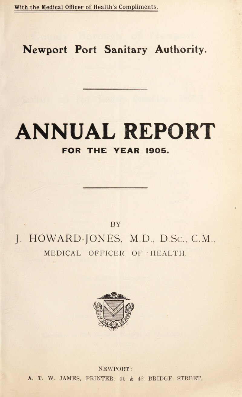 With the Medical Officer of Health’s Compliments. Newport Port Sanitary Authority. ANNUAL REPORT FOR THE YEAR 1905. BY j. HOWARD-JONES, M.D., D.Sc., C M., MEDICAL OFFICER OF HEALTH. NEWPORT: A. T. W. JAMES, PRINTER, 41 & 42 BRIDGE STREET.