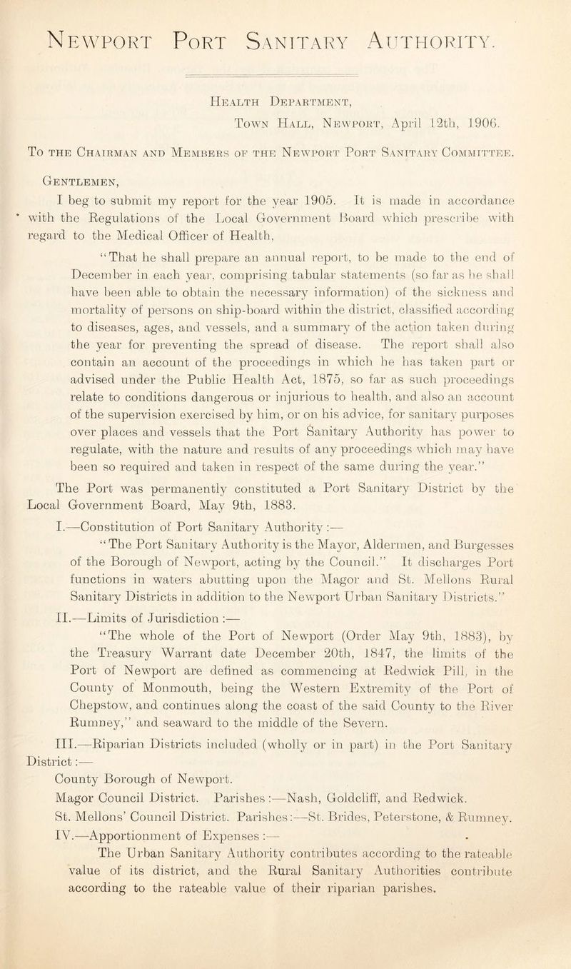 Health Department, Tow7n Hall, Newport, April 12th, 1906. To the Chairman and Members of the Newport Port Sanitary Committee. Gentlemen, I beg to submit my report for the year 1905. It is made in accordance with the Regulations of the Local Government Board which prescribe with regard to the Medical Officer of Health, “That he shall prepare an annual report, to be made to the end of December in each year, comprising tabular statements (so far as he shall have been able to obtain the necessary information) of the sickness and mortality of persons on ship-board within the district, classified according to diseases, ages, and vessels, and a summary of the action taken during the year for preventing the spread of disease. The report shall also contain an account of the proceedings in which he has taken part or advised under the Public Health Act, 1875, so far as such proceedings relate to conditions dangerous or injurious to health, and also an account of the supervision exercised by him, or on his advice, for sanitary purposes over places and vessels that the Port Sanitary Authority has power to regulate, with the nature and results of any proceedings which may have been so required and taken in respect of the same during the year.” The Port was permanently constituted a Port Sanitary District by the Local Government Board, May 9th, 1883. I. —Constitution of Port Sanitary Authority :— “ The Port Sanitary Authority is the Mayor, Aldermen, and Burgesses of the Borough of Newport, acting by the Council.” It discharges Port functions in waters abutting upon the Magor and St. Mellons Rural Sanitary Districts in addition to the Newport Urban Sanitary Districts.” II. —Limits of Jurisdiction :— “The whole of the Port of Newport (Order May 9th, 1883), by the Treasury Warrant date December 20th, 1847, the limits of the Port of Newport are defined as commencing at Redwick Pill, in the County of Monmouth, being the Western Extremity of the Port of Chepstow, and continues along the coast of the said County to the River Rurnney,” and seaward to the middle of the Severn. III. —Riparian Districts included (wholly or in part) in the Port Sanitary District— County Borough of Newport. Magor Council District. Parishes:—Nash, Goldcliff, and Redwick. St. Mellons’ Council District. Parishes:—St. Brides, Peterstone, & Rurnney. IV. —Apportionment of Expenses :— The Urban Sanitary Authority contributes according to the rateable value of its district, and the Rural Sanitary Authorities contribute according to the rateable value of their riparian parishes.