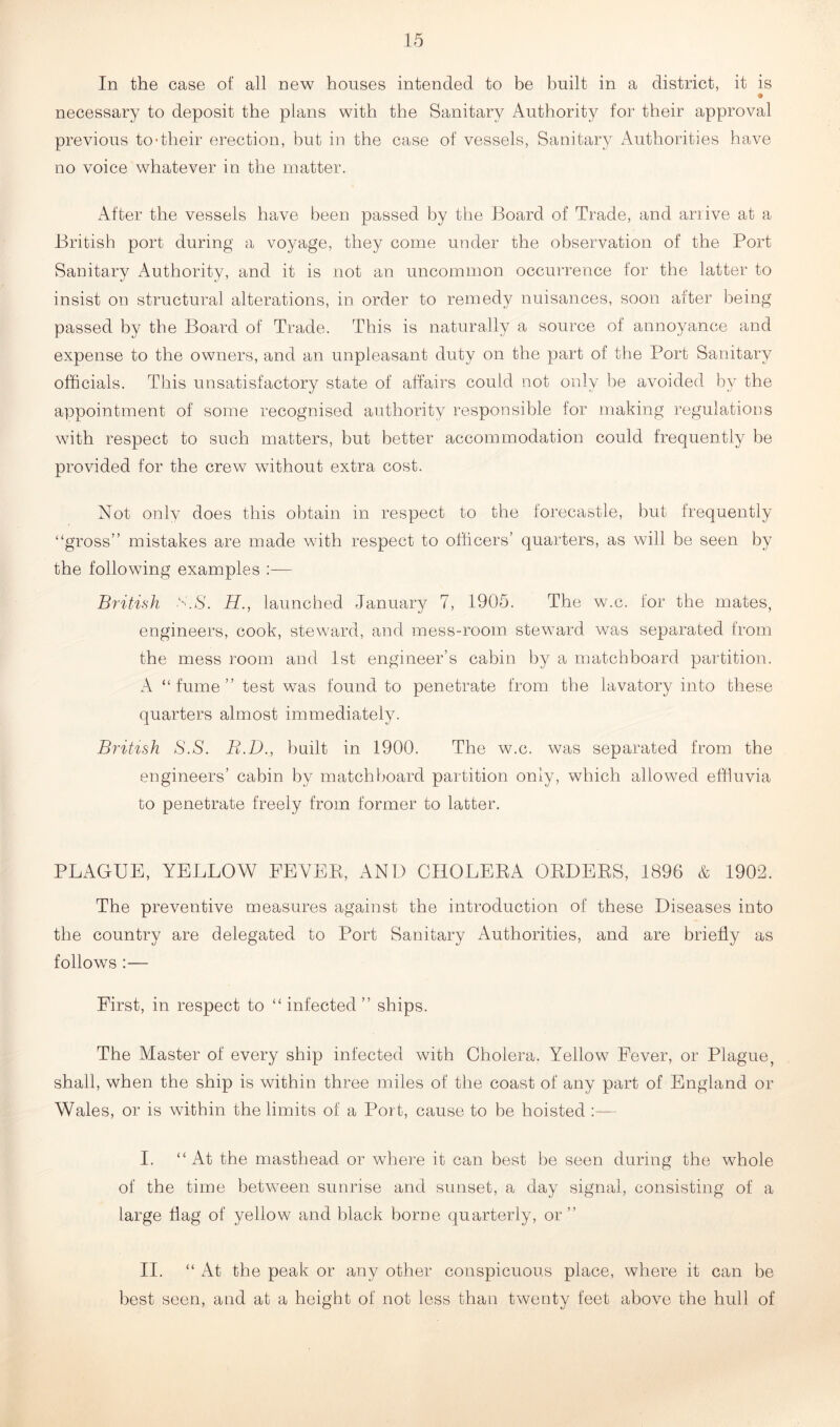 In the case of all new houses intended to be built in a district, it is necessary to deposit the plans with the Sanitary Authority for their approval previous to-their erection, but in the case of vessels, Sanitary Authorities have no voice whatever in the matter. After the vessels have been passed by the Board of Trade, and arrive at a British port during a voyage, they come under the observation of the Port Sanitary Authority, and it is not an uncommon occurrence for the latter to insist on structural alterations, in order to remedy nuisances, soon after being passed by the Board of Trade. This is naturally a source of annoyance and expense to the owners, and an unpleasant duty on the part of the Port Sanitary officials. This unsatisfactory state of affairs could not only be avoided by the appointment of some recognised authority responsible for making regulations with respect to such matters, but better accommodation could frequently be provided for the crew without extra cost. Not only does this obtain in respect to the forecastle, but frequently “gross” mistakes are made with respect to officers’ quarters, as will be seen by the following examples :— British S.S. H., launched January 7, 1905. The w.c. for the mates, engineers, cook, steward, and mess-room steward was separated from the mess room and 1st engineer’s cabin by a matchboard partition. A “ fume ” test was found to penetrate from the lavatory into these quarters almost immediately. British S.S. B.D., built in 1900. The w.c. was separated from the engineers’ cabin by matchboard partition only, which allowed effluvia to penetrate freely from former to latter. PLAGUE, YELLOW FEYEE, AND CHOLEEA ORDERS, 1896 & 1902. The preventive measures against the introduction of these Diseases into the country are delegated to Port Sanitary Authorities, and are briefly as follows :— First, in respect to “ infected ” ships. The Master of every ship infected with Cholera. Yellow Fever, or Plague, shall, when the ship is within three miles of the coast of any part of England or Wales, or is within the limits of a Port, cause to be hoisted :— I. “At the masthead or where it can best be seen during the whole of the time between sunrise and sunset, a day signal, consisting of a large flag of yellow and black borne quarterly, or” II. “At the peak or any other conspicuous place, where it can be best seen, and at a height of not less thau twenty feet above the hull of